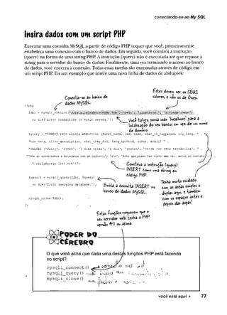 conectando-se ao My SQL
Insira dados com um script PHP
Executar uma consulta MySQL a partir de código PHP requer que você, primeiramente
estabeleça uma conexão com o banco de dados. Em seguida, você constrói a instrução
(query) na forma de uma string PHP. A instrução (query) não é executada até que repasse a
string para o servidor do banco de dados. Finalmente, uma vez terminado o acesso ao banco
de dados, você encerra a conexão. Todas essas tarefas são executadas através de código em
um script PHP. Eis um exemplo que insere uma nova linha de dados de abduções:
Coned-ta-se bando de
dados MySQl—
£siís deve» ser os SEUS
valores, e hão os de Owen-
<?php
$dbc = niysqli_connsct
or die(’Error connecting to MySQL server.' Vote talvez- fossa i*sar lodalhost para a
■ lodaiizadão do seu banio, em vex. de w* «owe
de dowmio.
$q’
aery = "INSERT INTO aliens_abductian t-first^nãme', -last_name, when_it_happened, how_lang, "
"how many, alien description, what_they__did, fang_spotted, other, email) " .
"VALUES (’Sally’, 'Jones', '3 dias atrás', '1 dia', 'quatro', 'verde com seis tentáculos', ”
’
"Mós só conversamos e brincamos com um cachorro', 'sim', 'Acho que posso ter visto seu cão. entre em contatoj
” ■
sally@gregs-list.net’) K - CohstruS 3 in i t io (<^ery)
IMSBRT do**o uma strina em
dodifto pfj’P.
$result = mysqli_query($dbc, $query) / ;
____ 3
_ ^ TenHa ww-to dwdado
or querying database.■
, , j ^ ^ ^ ^ ^ £
bando de dados AlySQL.
mysqli_clcse ($dbc) ;
duplas a^w» c tawbe»
do» os espa$<* antes e
depois das aspas.
fcstas lunçoes venerem «ue o
sevt servidor web tenba ô PH*
versão * .l ou adimâ-
Q > E R > 0
O que você acha que cada uma destas funções
no script? j /
PHP está fazendo
iscript? * /
mysqli_connect (
) — ^ o o 17 &
W ^ --_
_
mysqli_query(
) ■
^
'
v
s
AAa X !2Ua
mysqli_close () f
j í
)
’•
'* <
?
v
você esíá ago/ ► 77
 