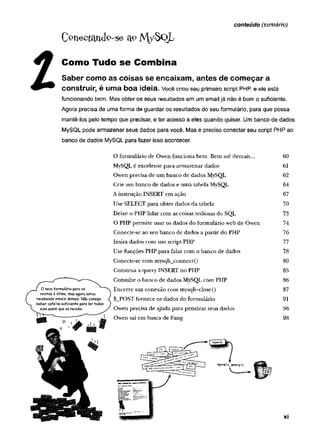 conteúdo (sumário)
C o n e c ta n d o -s e M / S o L
Como Tudo se Combina
Saber como as coisas se encaixam, antes de começar a
construir, é uma boa ideia. Você criou seu primeiro script PHP, e ele está
funcionando bem. Mas obter os seus resultados em um email já não é bom o suficiente.
Agora precisa de uma forma de guardar os resultados do seu formulário, para que possa
mantê-los pelo tempo que precisar, e ter acesso a eles quando quiser. Um banco de dados
MySQL pode armazenar seus dados para você. Mas é preciso conectar seu script PHP ao
banco de dados MySQL para fazer isso acontecer.
O formulário de Owen funciona bem. Bem até demais...
MySQL é excelente para armazenar dados
Owen precisa de um banco de dados MySQL
Crie um banco de dados e um a tabela MySQL
A instrução INSERT em ação
Use SELECT para obter dados da tabela
Deixe o PHP lidar com as coisas tediosas do SQL
O PHP permite usar os dados do formulário web de Owen
Conecte-se ao seu banco de dados a partir do PHP
Insira dados com um script PHP
Use funções PHP para falar com o banco de dados
Conecte-se com mysqli_connect()
Construa a query INSERT no PHP
Consulte o banco de dados MySQL com PHP
Encerre sua conexão com mysqli-close{)
$_POST fornece os dados do formulário
Owen precisa de ajuda para peneirar seus dados
91
60
61
62
64
67
70
73
74
76
77
78
80
85
96
86
87
1 Owen sai em busca de Fang 98
 