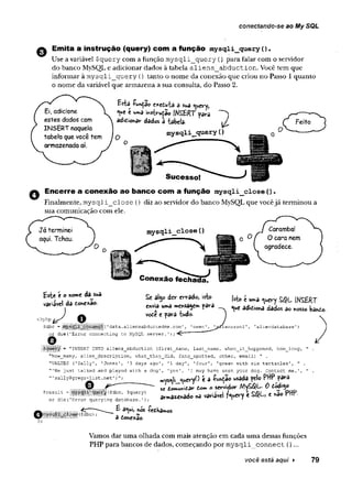 conectando-se ao My SQL
Use a variável $query com a função m ysqli_query () para falar com o servidor
do banco MySQL e adicionar dados à tabela aliens._abduction. Você tem que
informar à m ysqli_query () tanto o nome da conexão que criou no Passo 1quanto
o nome da variável que armazena a sua consulta, do Passo 2.
Emita a instrução (query) com a função mysqli_query().
Ei, adicione
estes dados com
INSERT naquela
tabela que você tem
armazenada aí.
e*edu£a a sua «uery,
*ue e insiru^ôo IWSfcRT para ~
adidionar dados a -tabela- i
mysqli_query(
)
0 Encerre a conexão ao banco com a função mysql±_close ()
.
Finalmente, m ysqli_close {) diz ao servidor do banco MySQL que vocêjá terminou a
sua comunicação com ele.
mysqli_close (
)
Este é o von»e da suü
variável da do«e*ao.
J .
<?php
Sdbc - l l l l i i l l ü l l 'data.aliensabductedme.com
or die ('Error connecting to MySQL server. 1)
Conexão fechada.
Sc aly> der errado, isto ^ 't u„ a ^ |^s e r t
«vis u»â mçnssjcm < f» i ^ êo ^ ^
vode e para xudo.
íensrooi'
o = "INSERT INTO a!iens_abduction (first_name, last_name, when_it_happened, how_long,
”how_many, alien_description, what_they_did, fang_spotted, other, email) ” .
"VALUES ('Sally1, ’Jones', '3 days ago', '1 day’, ’four’, ’green with six tentacles', "
” 'We just talked and played with a dog', 'yes', 'I may have seen your dog. Contact me.’,
” 'sally@gregs-list.net')";
© ^ --
Sresult =llilPllii¥S{$dbc' $query)
or die('Error querying database.');
£ a^ui, hós ^edha
adonexao-
JU-l f -i- Jliuy V^ 1U
ivs^li <ueryO é a -fundão usada pel© PttP para
sc do«.unidar tom o serx/idor MyS6?L 0 dodi$o
armazenado «a variável ?<uery é SQL, e «ao PHP-
© ü i I I § Í ($dbc) ?
Vamos dar uma olhada com mais atenção em cada uma dessas funções
PHP para bancos de dados, começando por m ysqli connect ()...
você está aqui ► 79
 