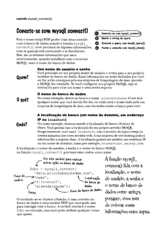 usando mysq!i__connect()
Conecte-secomwysqli cowiectí)
Para o nosso script PHP poder criar uma conexão © Monte a string da query,
com o banco de dados usando a função m ysqli_ © Execute a query com mysqli_queryO.
connect {), você precisará de algumas informações, Q Feche a conexão com mysqli_closeO-
com as quaisjá está começando a se familiarizar.
Sim, são as mesmas informações que usou
anteriormente, quando trabalhou com o terminal
MySQL, mais o nome do banco de dados.
Seu nome de usuário e senha
Você precisará ter seu próprio nome de usuário e senha para o seu próprio
CtUGWl? servidor do banco de dados. Essas informações ou serão definidas por você
ou lhe serão entregues pela sua empresa de hospedagem de sites, quando
o MySQL for instalado. Se você configurar seu próprio MySQL, siga as
instruções para criar um nome e uma senha seguros.
0 quê?
O nome do banco de dados
No nosso exemplo, demos ao banco o nome aliendatabase. O seu terá
qualquer nome que você decida lhe dar, ou então terá o nome dado pela sua
empresa de hospedagem de sites, caso ela tenha criado o banco para você.
A localização do banco (um nome de domínio, um endereço
IP ou localhost)
Onde? No nosso exemplo, estamos usando a localização do banco (fictício) de
Owen. Você precisa usar a localização do seu próprio servidor MySQL.
Frequentemente, você usará localhost, caso o servidor do banco esteja na
mesma máquina que o seu servidorweb. A sua empresa de web hosting poderá
informar-lhe a respeito disso. Alocalização poderá ser também um endereço IP
ou um nome de domínio, como por exemplo, seu servi dor.seuisp.com.
A localização, o nome do usuário, a senha e o nome do banco MySQL
na função m ysqli_connect {) precisam estar, todos, entre aspas.
variarei para realizar A íunçã? H l/
f ou-hras è&oes ho bando de dados. A T
^ connectOJida a
$dbc = mysqli_connect(
'data .aliensabduetedme .c o m '
, IPcauzaçaP, P
’owen' ' ^odaiizada© Jp a S en ta e
’aliensrool ’, do bando de , j
i 1aliendatabase1); dados. £ TlPIUc uP bailCP dô'
^ áo kâ*i0 dc dados' dados com o sftings,
O resultado ao se chamar a função, é uma conexão ao pçtfcaníp, V pcetem
banco de dados e uma variável PHP que você pode usar j i
para interagir com o banco. Avariável recebeu o nome CQlQCat ^SSclS
$dbc no exemplo, mas você pode atribuir qualquer nome i n £ ° r i l l ô T r f í C aSPaS-
que quiser. í
Kowe do
usuário-
 