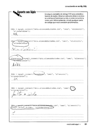 conectando-se ao My SQL
r %Apowtescü lápis----------------------------------------------
Eis alguns exemplos de strings PHP para conexão a
bancos de dados. Observe cada uma delas e escreva
se a string vai funcionar ou não, e como consertá-la,
neste caso. Adicionalmente, circule qualquer parte
de código que você considere problemática.
$dbc = mysqli_connect (
'data .aliensabductedme .com', 'owen 1, '
aliertsrool1,
’alíendatabase');
$dhí3^^vcYsqlj^s&i^nect. ('data.aliensabductedme.com’, 'owen', '
aliensrool'
"aliendatabase'*^
1
1
1 ■ M H-i,,..!, ..
j
..Q
:‘.. .v.Y.V1
.C./.h ................................................................................................
l^Çfangisgone^ mysqli_connect(1
data.
aliensabductedme.
com’, '
owen'
, '
aliensrool'
,
'alíendatabase1);
$dbc = mysqli connect (^sagalhogte-^ ’owen', 'aliensrool',
'aliendatabase');
....M ........................................................................................................
$dbc = mysqli_connect{'data.aliensabductedme.com1, 'owen
’aliendatabase');
0 ..... ■..........
™ .......................................................................................................................................
' O
$dbc.^jii^gjrr^eqMTiyLTt^a^a'.<^ieIIoabduefc^dme.
com', 1
owen'
, 1
aliensrool'
);
(roysqli_select_db ($dbc, '
aliendatabase
você está aqui ► 81
 