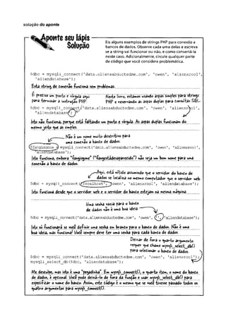 solução do aponte
ponteseulápis
Solupão
Eis alguns exemplos de strings PHP para conexão a
bancos de dados. Observe cada uma delas e escreva
se a string vai funcionar ou não, e como consertá-la
neste caso. Adicionalmente, circule qualquer parte
de código que você considere problemática.
$dbc = mysqli_connect{'data.
aliensabductedme.com', '
owen'
, '
aliensrool'
,
1aliendatabase1)
;
Esta. string.de done*ao íundiona. sem,problemas-.
f
E pvédíso úm põnt© c ’vírcjulã'a«^üi...............jtfeste livrõj êstãmos úsándó' ãspás'simptes pàrà' sttfngs'
para -terminar a instrudao PHP. ptfp e reservando as aspas duplas para donsultas SQL.
$dbc = mysqli_conn,ect/'
data.aliensabductedme.com', 'owen', 'aliensrool',
"aliendatabasenj^ J
|sto nã© íuntiona, .porque.está -falando um ponto e yírgula; /s aspas duplas íu^içmarn do
mesmoje ito <ue as simples.
Kao e um nome muito desdritivo para
uma done*ao a bando de dados.
^fangisgone^ mysqli_connect('data.
aliensabductedme.
com'
, '
owen'
, '
aliensrool'
,
Aliendatabase'
);
jsto £undiona, çmbora ^angisgone” (''íangestádesaparedido”) não seja um bom nome para uma
done%ao a bando de dados.
esta nítido assumindo <^ue o servidor do bando de
dados se lodaliza no mesmo dompvitador <^ue o servidor web.
$dbc = mysqli_connect (
^
^calhostT^^owen', 'aliensrool', 'aliendatabase');
Jstp. ^n d io n a.desde. «ue o. servidor web e. o sçryidor, do bando estejam na mesma máquina-..............
Uma senha vazia para o bando
de dados nao e uma boa ideia-'
$dbc = mysqli_connect{'data.
aliensabductedme.
com'
, 1
owen'
, '
aliendatabase'
)
;
|st© so -fundionara se vode definir uma senha em brando para o bando de dados. Nâo e uma
boa ideia, mas -fundiona/ Vode sempv-e deve t e r uma senha para dada bando de dados.
D ei*ar de -fora o quarto argumento
requer <^ue dhame mys^|i_seledt_dbO
para seledionar o bando de dados. 
$dbc = mysqli_connect('data.aliensabductedme.com', 'owen', ’aliensrool'
)
mysqli_select_db($dbc, 'aliendatabase');
Me desdulpe, mas isto ç uma Ipe^adinha”.. Em .m ys^li^d^nedtP/. o quarto item, o nome do, bando
de dados, e opdional Vode pode dei*á—
lo d e ío r a da -fundão e usar m^s^li^seledt^dbO para
espedi-Pidar o nome do bando. Assim, este dádigo t o mesmo ^ue se vode tivesse passado todos os
quatro argumentos párâ mys^li__donnedtO.
 