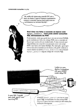 construindo consultas no php
Sim! Uma vez feita a conexão ao banco com
mysqii_connect(), você pode em itir consultas
SQL diretam ente do PHP.
Praticamente, tudo que pode fazer em um terminal MySQL
pode também ser feito em código PHP, com a conexão ao
banco que acabou de ser estabelecido. E essa conexão que
disponibiliza um canal de comunicação entre um script
PHP e um banco de dados MySQL. Por exemplo, agora que
Owen tem uma conexão ao seu banco, ele pode começar a
inserir dados na tabela alien s abduction com a função
m ysqli_query () e algum código de consulta SQL.
L
-C
ftibve—
scjnosso
objetivo c automatizar
esta ^uery (HSBRj
u
s
ã
n
c
l
otcÁop P
f
f
P
.
A «uery SQL é passada
para swys^ii^ueryO domo
u m a s tr m $ P H P •
Afunção m ysqli_query () precisa ter uma
1 query SQL armazenada em uma string PHP
 ($query) para executar a inserção dos dados,
 abduções alienígenas. ^ _______
 