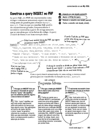 conectando-se ao My SQL
Construaa queryINSERT no PHP
As query SQL, em PHP, são representadas como
strings e costuma-se armazenar a query em uma
string antes de passá-la para a função m ysqli_
query (). Uma vez que as consultas SQL podem
ser razoavelmente grandes, frequentemente é
necessário construí-las a partir de strings menores,
que se estendem por várias linhas de código. A query
INSERT de Owen é um bom exemplo disso:
Correct««yg com wysqli_jconnaetQ.
Monte a string da query.
o
o
D
Execute a consulta com mysqii_queryO.
Feche a conexão com mysqlLcloseO-
^ —£sta e umd varilvel string do PHP,^ue agora
armazjend a ^uevy INSERT.
= "INSERT INTO aliens abduction (first name, last name,
0 ponto iihai diz. a© PHP para
jw ta r esta siring do«* a >ue vier
nâ linHa seguinte- ^
"when_it_happened, how__long, how_many, alien_description, " .
"what_they_did, fang_spotted, other, email) " .
"VALUES {'Sally1, 'Jones', '3 dias atrás'
, ’1 dia', 'quatro', " .
’
"verde com seis tentáculos', 'Nós só conversamos e brincamos com um cachorro', " .
"'sim1
, 'Acho que posso ter visto seu cão. Entre em contato.',
"1sally@gregs-list.
net'
)"
|
|
Uma vez. <
Y
*e tudo
isto é dódigo PHP, e
prediso -Tinâlizi—
io tom
ponto e vírgula.
^ string de donsulta se divide e» várias linhas, para
to m a -la »«ais legível —os pontos íinâis instvu«»* oPHP
3 transíorw iar tu d o isto em u»a unida string-
Com a query insert armazenada em uma string, a mesma estará
pronta para ser transferida via função m ysqli query ().
existem
1 * Por que um INSERT feito em
um banco é chamado de query?
0 termo “query” não significa
que nós estamos pedindo alguma
coisa ao banco de dados?
Sim, “query” significa que
algo está sendo requisitando...
você está pedindo ao banco que
faça alguma coisa. Nas aplicações
de bancos de dados MySQL,
o termo “query” é genérico,
referindo-se a qualquer comando
SQL que seja executado, incluindo
tanto o armazenamento quanío a
obtenção de dados.
Fer^untas idiotas
7 * Por que a instrução INSERT
não é criada como uma única
string gigante?
Tenha em mente que a
instrução INSERT é armazenada
como uma única string gigante,
mesmo que tenha sido criada a
partir de várias strings menores,j
ideal seria que a instrução INSEl
fosse programada como uma únrç
string. Mas, assim como várias
instruções SQL, INSERT é bastar
longa e não cabe em uma linha
“normal” de código. Assim, ela é
mais fácil de ler se programada
como strings menores, conectadas
por pontos finais.
^ * É realmente necessário listar
os nomes das colunas ao se fazer
um INSERT?^
pode omitir os
nomes das colunas na instrução
INSERT. Nesse caso, terá de
fornecer valores para todas as
colunas da tabela, na mesma ordeiji
em que aparecem na estrutura
da tabela. Tendo isso em mente
em geral é mais seguro e mais
conveniente especificar os nomes
das colunas.
você está aqui > 85
 