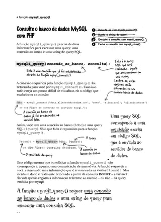 a função mysqli_queryO
Consulteobancodedados MySQL
comPHP
A função m ysqli_query () precisa de duas
informações para executar uma query: uma
conexão ao banco e uma string de query SQL.
-Conecte«ve com mysqlr^connegtQ.
-Monte Q-sjyÍRg-éa-^Bcry. —
Execute a cõrvsulta"com mysqIi__query()T^
^ Feche a conexão com mysqli_closeO.
!>ííh
'S ' conexâo__ao_jDanco, consulta)
Esiâ e uma do*exao <uejá íoi esèabeledida,^
aíraves da -fundão m
ys*^!i_donnctfcí)•
A conexão requerida pela função m ysqli_query () foi
retomada para você por m y sq li_ co n n ect (). Caso isso
tudo esteja um pouco difícil de visualizar, eis o código que
estabeleceu a conexão:
Esta i a <uery
SQL será
realizada- aquela
arw>32XPiâm
oS C
m
uma sirwty
Lembre-se, estas
variáveis serão
di-fereivies «o seu
propv-i© bando de dados.
í
j
|
j
^
G
i
j= mysqli_connect (1
data.aliensabductedme .
con
or die(r
Erro ao conectar ao servidor mysql.T)
;
A tont^èo dobô«êo dc
dados ja íoi armazenada, na
variável fdbd-
Assim, você tem uma conexão ao banco ($dbc) e uma query
SQL ($query). Só o que falta é repassã-los para a função
m y sq li_ q u e ry ().
ix '" ' A <Htery
P ÍffiB S l|Í($ d b c f $query) ;
'owen', 'aliensrool', 'aliendatabase')
or die('Error querying database.')
j w
tenf^èo 3o
0 resul-fcado da <^*ery
batóo de dados.
Uma ^lieiy SQL
corresponde a unia
re q u is iç ã o e s c rita
e fll C PcR go SQL,
<jue é enVIada a
<
?
setVidpr d9 banco
d e d a d o s.
Este código mostra que ou solicitar a função m ysqli_query {) não
corresponde a, apenas, uma comunicação de uma só via. A função responde a
você, retomando uma informação que é armazenada na variável $ re s u lt. Mas
nenhum dado é realmente retornado a partir da consulta INSERT - a variável
Sresult apenas registra a informação referente ao sucesso - ou não - da query
emitida por mysqli.
A íunçãp in>;sc
[l?_c
jiieryOrequerumacpnexãQ
apbancode dadpse umasttlngde <juery para
e x e c u t a r u m a c o n s u lta . S Q L .
 