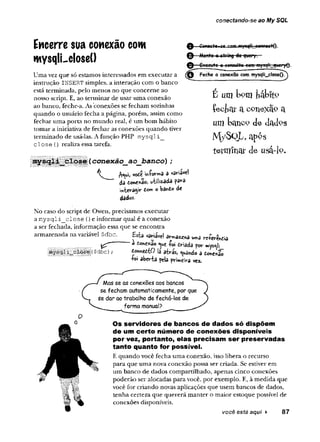 conectando-se ao My SQL
e -
-Mcnta q string da query.
Encerre sua conexão com
mysqlLcloseO
Uma vez que só estamos interessados em executar a
instrução INSERT simples, a interação com o banco
está terminada, pelo menos no que concerne ao
nosso script. E, ao terminar de usar uma conexão
ao banco, feche-a. As conexões se fecham sozinhas
quando o usuário fecha a página, porém, assim como
fechar uma porta no mundo real, é um bom hábito
tomar a iniciativa de fechar as conexões quando tiver
terminado de usá-las. A função PHP m ysqli_
d o s e () realiza essa tarefa.
conexâo_ao_banco) ;
vode i« U a a friável
às done%ão, utilizada para
interagir tom obârtdo de
d a d e s .
No caso do script de Owen, precisamos executar
a m y sq li_ clo se () e informar qual é a conexão
a ser fechada, informação essa que se encontra
armazenada na variável $dbc. Esta variável ârma«r,a uma wíev&dia
^ a -foi firiada por »ys«sli_
|f($dbc) ; totonttiO !â atrás, guando a donexão
+oi aberta pela primeira vez.
-gxeeute a consulta eetyi my^U_qwpyQ.
Feche a conexão com mysqli_closeQ^
É u m U ?m t ó b r t9
Çeciat a C
0Tiexâ° a
um banco de dadps
M y S Q jL a p o s
terminar de usa-lp.
Mas se as conexões aos bancos
se fecham automaticamente, por que
se dar ao trabalho de fechá-las de
forma manuaJ?
Os servidores de bancos de dados só dispõem
de um certo número de conexões disponíveis
por vez, portanto, elas precisam ser preservadas
tanto quanto for possível.
E quando você fecha uma conexão, isso libera o recurso
para que uma nova conexão possa ser criada. Se estiver em
um banco de dados compartilhado, apenas cinco conexões
poderão ser alocadas para você, por exemplo. E, à medida que
você for criando novas aplicações que usem bancos de dados,
tenha certeza que quererá manter o maior estoque possível de
conexões disponíveis.
você bstá aqui ► 87
 