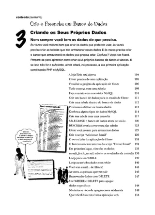 Crie e rteencjici um Betnco de Dcufos
Criando os Seus Próprios Dados
Nem sempre você tem os dados de que precisa.
Às vezes você mesmo tem que criar os dados que pretende usar, às vezes
precisa criar as tabelas que irão armazenar esses dados E às vezes precisa criar
o banco que armazenará os dados que precisa criar. Confuso? Você não ficará.
Prepare-se para aprender como criar seus próprios bancos de dados e tabelas. E
se isso não for o suficiente, ainda criará, no processo, a sua primeira aplicação
combinando PHP e MySQL.
A loja Elvis está aberta 104
Elmer precisa de um a aplicação 105
Visualize o projeto da aplicação de Elmer 106
Tudo começa com um a tabela 109
Faça contato com o servidor MySQL 110
Crie um banco de dados para os emails de Elmer 111
Crie um a tabela dentro do banco de dados 112
JPrecisamos definir os nossos dados 113
I Conheça alguns tipos de dados MySQL 114
Crie sua tabela com um a consulta 117
SELECIONE o banco de dados antes de usá-lo 120
DESCRIBE revela a estrutura das tabelas 123
I Elmer está pronto para armazenar dados 125
Crie o script “Adicionar Email” 126
O outro lado da aplicação de Elmer 133
O funcionamento interno do script “Enviar Email” 134
Em primeiro lugar, obtenha os dados 135
mysqli_fetch_array() obtém os resultados da consulta 136
Loop para um WHILE 139
Loop através dos dados com while 140
Você tem email... de Elmer! 145
As vezes, as pessoas querem sair 146
Removendo dados com DELETE 147
Use WHERE e DELETE para apagar
dados específicos 148
Minimize o risco de apagamentos acidentais 149
QueroSerElvis.com é um a aplicação web 154
conteúdo (sumário)
custom
erm
afling(ítf;
 