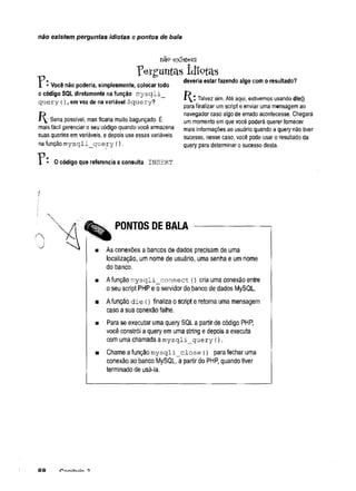 não existem perguntas idiotas e pontos de bala
nãp existem
P e r g u n t a s i d i o t a s
1 - Você não poderia, simplesmente, colocar todo
o código SQL diretamente na função mysqli_
query (),em vez de na variável $query?
P^_: Seria possível, mas ficaria muito bagunçado. É
mais fácil gerenciar o seu código quando você armazena
suas queries em variáveis, e depois usa essas variáveis
na função mysqli_query (
)
.
? : 0 código que referencia a consulta INSERT
deveria estar fazendo algo com o resultado?
Talvez sim. Até aqui, estivemos usando die()
para finalizar um script e enviar uma mensagem ao
navegador caso algo de errado acontecesse. Chegará
um momento em que você poderá querer fornecer
mais informações ao usuário quando a query não tiver
sucesso, nesse caso, você pode usar o resultado da
query para determinar o sucesso desta.
PONTOS DE BALA
As conexões a bancos de dados precisam de uma
localização, um nome de usuário, uma senha e um nome
do banco.
Afunção mysqli_connect () cria uma conexão entre
o seu script PHP e o servidor do banco de dados MySQL.
Afunção die () finaliza o script e retoma uma mensagem
caso a sua conexão falhe.
Para se executar uma query SQL a partir de código PHP,
você constrói a query em uma string e depois a executa
com uma chamada a mysqli_query {
)
.
Chame a função mysqli_close {) para fechar uma
conexão ao banco MySQL, a partir do PHP, quando tiver
terminado de usá-la.
RQ
 