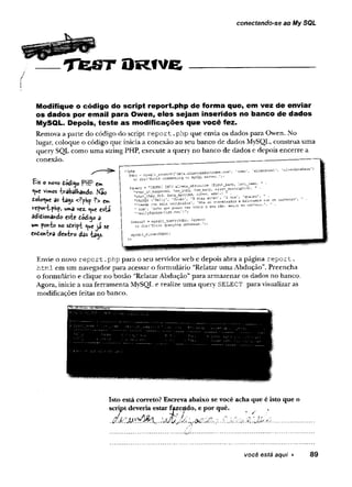 conectando-se ao My SQL
0 P e jst O r iv e
Modifique o código do script report.php de forma que, em vez de enviar
os dados por email para Owen, eles sejam inseridos no banco de dados
MySQL. Depois, teste as modificações que você fez.
Remova a parte do código do script report .php que envia os dados para Owen. No
lugar, coloque o código que inicia a conexão ao seu banco de dados MySQL, construa uma
query SQL como uma string PHP, execute a query no banco de dados e depois encerre a
conexão. _____
Eis o K
O
V
Odódi^o PHP em
‘V*« vimos -b-abalhando. Mac
tolo^uc as "tags <?pHp ?> cm
veport-php, «*m
a vez. <
^u
e esta
adidiona»d© este toáiop a
um pcm-to no s£ri|H; ^ c já se
endonira den-tvo das -ta^s-
?
a - ,O
M
e
n
''
o£ die('EC-C-r connecting M
y
S
2
_
.
* - ■
■
t
n
=
E
R
- IN
-0alier.5abduction (first_nair.e, " ■
h
o
wior.i, .h
o
._
m
.w
y
, .
"K
h,t>ey>d, i-V Pa-te-3dfar;-^" 'I ^ ’<
*
«
“
-«■. " •
1
1
1&aily@grsgs-liSt ,r.et ) /
^
r
e
s
u
l
t
.=m
y
s
q
l
i
.
q
u
e
r
v
t
S
d
b
C
, i
q
u
e
r
y
)_
o
rd
i
e1
'
E
r
r
o
rq
u
e
r
y
i
n
gd
s
t
a
D
&
=
e
. J
,
f
f
l
y
s
q
i
i
_
c
i
o
s
el
-
S
d
b
c
);
Envie o novo report.
php para o seu servidor web e depois abra a página report.
html em um navegador para acessar o formulário “Relatar uma Abdução”. Preencha
o formulário e clique no botão “Relatar Abdução” para armazenar os dados no banco.
Agora, inicie a sua ferramenta MySQL e realize uma query SELECT para visualizar as
modificações feitas no banco.
Isto está correto? Escreva abaixo sevocê acha que é isto que o
script deveria estar f^zeiído, e por quê.
. í a J < . ' J J í í ^J j . a 7 .-. à . ’j v M X . ..................................
você está aqui ► 89
 