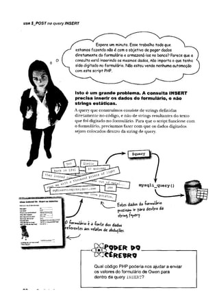 use $__POSTna query INSERT
Espere um minuto. Esse trabalho todo que
estamos fazendo não é com o objetivo de pegar dados
diretamente do formulário e armazená-los no banco? Parece que a
consulta está inserindo os mesmos dados, não importa o que tenha
sido digitado no formulário. Não estou vendo nenhuma automação
com este script PHP.
Isto é um grande problema. A consulta INSERT
precisa inserir os dados do formulário, e não
strings estáticas.
A query que construímos consiste de strings definidas
diretamente no código, e não de strings resultantes do texto
que foi digitado no formulário. Para que o script funcione com
o formulário, precisamos fazer com que os dados digitados
sejam colocados dentro da string de query.
mysqli_query()
fcstes dados do íoTmulávio
prctisan» iv pâra àtrfcco dS
0 -forwulavio e a -Ponte dos dados
-e-Wenies aos «relatos de abduções
Qual código PHP poderia nos ajudar a enviar
os valores do formulário de Owen para
dentro da query i n s e r t ?
 