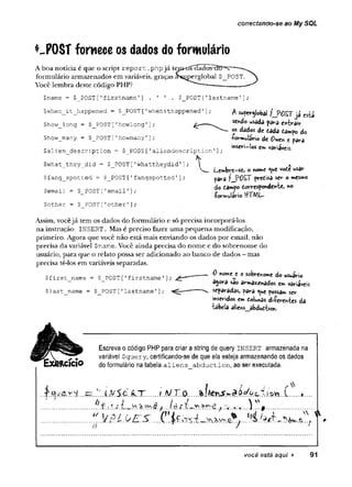 conectando-se ao My SQL
*~POST fornece os dados do formulário
A boa notícia é que o script re p o rt .php já tM n o 's c ia cíctsh
form ulário armazenados em variáveis, graças a^rperglobal $_POST.
Você lem bra deste código PHP?
$name = $_POST['firstname'
] . ' ' . $_POST['lastnameT
$when_it_happened = $_POST['whenithappened'
$how__long = $_POST [1
howlong1];
$how_many = $_POST ['
howxnany1];
$alien_description = $_POST['aliendescription'
]
$what_they_did = $_POST['whattheydid'
$fang_spotted = $_POST[’fangspotted1]
$email = $_POST[1
email'];
$other = $ POST [’
other ']
■
;
L1UI
1
A superglobal ?__P0£Tjá esèá
sendo usada pava esvair
os dados de dada dampo do
-rormulari© de t para
inseri—
|©s em variáveis.
Le»brs-sC) o nome <ue vode usar
para fJPÜST predisa ser o mesmo
do dampo dorrespondente, *o
•formulário ttTMl—
Assim, vocêjá tem os dados do formulário e só precisa incorporá-los
na instrução INSERT . Mas é preciso fazer uma pequena modificação,
primeiro. Agora que você não está mais enviando os dados por email, não
precisa da variável $nam e. Você ainda precisa do nome e do sobrenome do
usuário, para que o relato possa ser adicionado ao banco de dados - mas
precisa tê-los em variáveis separadas.
0 nome e o sobrenome do wuario
agora sao armazenados em variáveis
$last name = $ POST ['lastname'] ; .separadas, |>arâ ^ue possam s
e
r
inseridos em dolunas di-Perentes da
tabela aliens__abdud£ion.
$first name = $ POST['firstname'
]
;
Escreva o código PHP para criar a string de query i n s e r t armazenada na
variável $query, certificando-se de que ela esteja armazenando os dados
do formulário na tabela a l i e n s a b d u c tio n , ao ser executada.
............
. a j.s .t .^ y > ? ; Lú.r í.^ r ^ r -.e .f. .....
é
*
y.V.ÉL.y..E.S. C. ..1
}Í Íà&.-t
.*
>
.
w
ò>v5... f.
você está aqui > 91
 