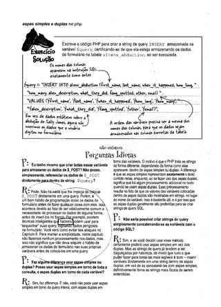 aspas simples e duplas no php
Escreva o código PHP para criar a string de query i n s e r t armazenada na
variável $query, certificando-se de que ela esteja armazenando os dados
do formulário na tabela aliens^abduction, ao ser executada.
S o L u ção
Os nomes das dolun3s
aparedem «a instrução
exatamente domo antes
fquery —“INS&RTIKT0 aliehs^abdudtion (-firstjriame, last^name, wKen^it^bappened, Kowjon«^ w
"Kow^many, alien^desdription, what^they^did, -Canc^spotted, other, email) w.
w
//lLUES (lf-first_nan*e,, Vlast_name t*v/hen_it_bappened,) 'fhov/_Joh^, 'fh^TSnãfP^"
w?alien_desdription >'fv;Viat__they_jiid', l?-Pan^_spotted,) '/other, 'femailOw
;
£m vez. de dados estitidos sobre a ^ ^
abdução de Sally Jones, ajora *cs_y A ordem das variáveis predisa ser a mesma dos
inserimos os dados que o usuário nomes das dolunas, f ara que os dados seja»
distou no -formulário- armazenados nas dolunas dorretas da tabela-
na°e
x
i
s
t
e
m
Eu tenho mesmo que criar todas essas variáveis
para armazenar os dados de $_POST? Não posso,
simplesmente, referenciar os dados de $_POST
diretamentejao^çntro da string $query?
?car
Pode. Não háflad£Tque lhe impeça de
$__POST diretamente em uma query. Porém, é
um bom hábito de programação isolar os dados do 
formulário antes de fazer qualquer coisa com eies. Iss
acontece devido ao fato de ser relativamente comum a 
necessidade de processar os dados de alguma forma,
antes de inseri-los no bansoJ&texemplo, existem
técnicas inteligentes qufhackers^>odem usar para
“sequestrar” suas query, dignando aados perigosos
no formulário. Você verá como evitar tais ataques no
Capítulo 6. Para manter a simplicidade, neste capítulo
não fazemos nenhum processamento nos dados, mas
isso não significa que não deva adquirir o hábito de
^armazenar os dados do formulário nas suas próprias • /
varáveis antes de colocá-los em uma query. /
T  .
1 - Faz alguma-difgrença usar aspas-sfmples ou
dupias? Posso usar aspas simples em torno de toda a
consulta, e aspas duplas em torno de cada variável?
tomo das variáveis. 0 motivo é que o PHP trata as strings
de forma diferente, dependendo da fornia como elas
aparecem: dentro de aspas simples ou duplas. Adiferença
é que as aspas simples representam exatamente o texto
contido nelas, enquanto, ao se fazer uso das aspas duplas,
significa que há algum processamento adicional no texto
quando se usam aspas duplas. Esse prõcessamento
resulta nofato,de que os valores das variáveis colocadas
dentro de aspas duplas são mostradas em strings, no lugar
do nome da variável. Isso é bastante útil, e é por isso que
as aspas duplas geralmente são preferidas para-se criar
strings de query SQL.
Não seria possível criar strings de query
simplesmente concatenando-se as variáveis com o
código SQ L?
Í ^ I Sim, e se você decidir usar esse método,
certamente poderá usar aspas simples em vez das
duplas. Mas as strings de query já tendem a ser
bagunçadas por natureza, de modo que tudo o que
puder fazer para torná-las mais legíveis é bom - inserir
variáveis diretamente em uma string dentro de aspas
duplas, em vez de as concatená-las com aspas simples,
definitivamente torna as strings mais fáceis de serem
entendidas.
Sim, faz diferença. E não, você não pode usar aspas
simples em torno da query inteira, com aspas duplas em
 