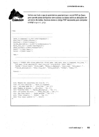 conectando-se ao t>
.
Vamos usar tudo o que já aprendemos para terminar o script PHP de Owen,
para que ele possa armazenar com sucesso os dados sobre as abduções em
um banco de dados. Escreva abaixo o código PHP necessário para completar
Oscript report.
php.
<?php
$when_it_happened = $_PQST [
'whenithappened' ];
$how_long = $ POST ['howlor.ç'];
$how^many '
=
= $_POST['howmany1]; ■
$alien_description = $_POST[raliendescription’];
$whàt_they_did = $_POST[1
.whattheydid’1;
$fang_spotted = $_POST['fançspotted']
$email = $_POST['email'];
$other = $_PGST['other'];
$query = "INSERT INTO aiíens_abduction (first_n-ame, last_name, 'when_i.t_happened, how__lcng, " .
”how_aany, alien_description, what_they_diã,.- fang__spotted, other, email) " -
"VALUES ('$first_name1, '$last_nam.e 1 '$when_it_happene.d', '$how_iong', '$how__many'
, " .
”'$alien_description 1, 1?.what_they_did' , '$rang_spotted1,
'
■'$other1, '$emaii')";
$result =
echo .1Thanks for submitting the fom.cbr />';
echo You were abducted ' .
’ $when_it_happened;
echo ’ and were gone, for ' . $how_long . '<br ■/>';
echo 'Number '
o
f aliens: '
■ . $how_m.any . '<br />’;
echo 'Describe them: 1 $alien_description . '<br />';
echo 'The aliens did this: ' . $what_they_did . '<br />';
echo 'Was Fang'there? ' . Sfang_spotted . '<br />'; .
echo 'Other comments: 1 . $othsr . 1<br ■/
>
'
;
echo 'Your email.
address is ' . $eii>ail;
$dbc =
?>
você está aqui ► 93
 