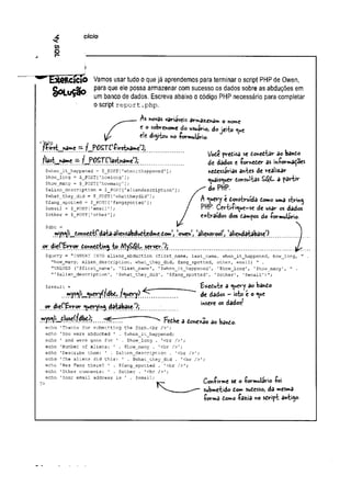 C
O
o
4 cicio
~ L x e R c ic io Vamos usar tudo o que já aprendemos para terminar o script PHP de Owen,
O rti .c ã o Para c
'ue e'e P°ssa armazenar com sucesso os dados sobre as abduções em
unr| [jarico çjg dados Escreva abaixo o código PHP necessário para completar
Oscript report .php.
As novas variáveis armazém* o nome
c o sobrenome do usuário, do jei-fco
ele digitou no formulário.
<3:
f-^rst^name — fmP0STrClfirstn3me>
J;
flast_na»e — f^P OSTClastramel',
Vode predisa se donedtâr ao bando
de dados e fomeder as informações
nedessárias antes de realizar
quaisquer donsultas £$L a partir
do PHP.
A query e donstruída domo uma string
PHP- Certifique—
se de usar os dados
extraídos dos dampos do formulário-
$when_it_happened = $_?OST['whenithappened'];
$how_long = $_POST[’howlong'
] ;
$how_many = 5_P0ST['howmany'];
$alien_description = $_POST['aliendescription'
]
$what_they_did = $_POST[1
whattheydid1 ];
$fang_spotted = $__POST [1fangspotted'];
$email = $__POST ['email1];
$other = $_POST[1other 1];
$dbc =
m ysq|i_donnedt^da^ Siensabdud^dme d o m V w e n , 'aiiewrool', 'alienda^UbaseO
or dieC E rror donnedting to MySfiJL server/)^
Squery = "INSERT INTO a!iens_abdu.ction (first_name, last_name, when_it_happened, how long,
"how_many, alien_descriptionr what_they_did, fang_spotted, other, email) ” .
"VALUES (’$first_name'
, '$last_name'
, '$when_it_happened', '$how_long1, '$how many', " .
$alien_description’, '$what_they_did', '5fang spotted', '$other', '$email')";
or dieC&rror querying database-0;
ri»ys«íIit_it1
osçÇfdb^^i
txedute a query ao bando
de dados - isto e o que
insere os dadosf
■i--—...... ■
1 .....'•....... •-...... FedHe a dcmexao a© bando.
echo ’Thanks for submitting the form.cbr />';
echo 'You were abducted ' . $when_it happened;
echo ' and were gone for ' . $how long . ’<br />';
echo 'Number of aliens; ' . $how_many . ’<br />';
echo 'Describe them: 1 . $alien_description . '<br />';
echo 'The aliens did this: ' . $what they did . '<br />';
echo 'Was Fang there? ' . $fang_spotted . 1<br />';
echo 'Other comments: ' . $other . '<br />';
echo 'Your email address is ' . $email;
Confirme se o formulário foi
submetido dom sudesso, da mes*»a
forma torno fazia no sdript antigo-
 