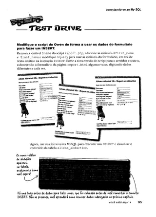 conectando-se ao My SQL
T fe S T O R fv e
Modifique o script de Owen de forma a usar os dados do formulário
para fazer um INSERT.
Remova a variável $name do script r e p o rt .php, adicione as variáveis $first_name
e $l a s t name e modifique $query para usar as variáveis do formulário, em vez de
texto estático na instrução INSERT. Envie a nova versão dò script para o servidor e teste-o,
submetendo o formulário da página r e p o r t .html algumas vezes, digitando dados
diferentes a cada vez.
U your ett« i gddltg?
W
taH
d
k
litfeâp
p
eo?
How long were you
fln» yvany ywSBfc?
Describe tbem:
; "V
Ç
liaílüdtheydotoyou?
Bave you sten my dog
^Abducted M e . j hm
v
k
*
*
*
d
l
i
k
e
te
n
te
d
I
»
4
'
^a
-L
s
s
t
W
i
a
i
t
:
Yes « No 0
ïïsr.—
«Wœüarday
0
B
s
e
e
,
““W
tattan:
First n&tre
LAstaame:
*8A
b
d
t
I
C
:W
t
u
ui
s
y
w
i
F
C
f
t
t
S
f
i
v
f
a
l
K
S
S
?
Whendklithappen?
H
a
w
tag«rey
«
ig
o
n
e
?
H*nf»aBydMyous
e
e
?
Describe them:
W
JkfltdMtfeeydotoyoa?
Hftre jou x a my dog F«ng?
N
a
d
e
r
;alftvÇSte»eyTíaU
gr<
;
J
d
c
f
e
d
m
ta
b
o
u
t
U
f
O
r
«
$
<
j
S
a
e
e
r
*
Yes Q No 0
Anything<3s&yoo warnto add?
feUpO^AMtfCPOTV^
Agora, use sua ferramenta MySQL para executar um SELECT e visualizar o
conteúdo da tabela aliens abduetion.
Os novos reUt»S
de àbdudoes
aparedem
na tabela,
exatamente domo
vodê esperaí
Hi uma linha extra de dados para Sally Jones, que lo i dolodada antes de «ode donsertar a donsuH
ÍKSÊRT. Não se preodupe, vode aprendera domo remover dados indesejados no proximo dapitulo.
você está aqui ► 95
 