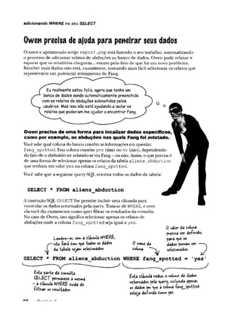 adicionando WHERE no seu SELECT
Owen precisa de ajuda para peneirar seus dados
O novo e aprimorado script r e p o rt .php está fazendo o seu trabalho, automatizando
o processo de adicionar relatos de abduções ao banco de dados. Owen pode relaxar e
esperar que os relatórios cheguem... exceto pelo fato de que há um novo problema.
Receber mais dados não está, exatamente, tornando mais fácil selecionar os relatos que
representem um potencial avistamento de Fang.
Eu realmente estou feliz, agora que tenho um
banco de dados sendo automaticamente preenchido
com os relatos de abduções submetidos pelos
usuários. Mas isso nao está ajudando a isolar os
relatos que poderiam me ajudar a encontrar Fang.
Owen precisa de uma forma para localizar dados específicos,
como por exemplo, as abduções nas quais Fang foi avistado.
Você sabe qual coluna do banco contém as informações em questão:
f ang sp o tte d . Esta coluna contém yes (sim) ou no (não), dependendo
do fato de o abduzido ter relatado se viu Fang - ou não. Assim, o que precisa é
de uma forma de selecionar apenas os relatos da tabela a lie n s abd u ctio n
que tenham um valor yes na coluna fan g _ sp o tted .
Você sabe que a seguinte query SQL retorna todos os dados da tabela:
SELECT * FROM aliens_abduction
A instrução SQL SELECT lhe permite incluir uma cláusula para
controlar os dados retornados pela query. Trata-se de WHERE, e com
ela você diz exatamente como quer filtrar os resultados da consulta.
No caso de Owen, isso significa selecionar apenas os relatos de
abduções onde a coluna f an g _ sp o tte d seja igual a yes.
L-e»bre-sc> se* a dausula WHERE*
s—isto -Çârã do» <ue "todos os dados
JL da -tabela seja» selediohados.
SELECT * FROM aliens__abduction WHERE
---- ---------------- - . ------------------
0 valor da dolwa
fredisa ser deímido,
f>ara «ue os
dados fossam ser — -v
seledtonados.
fang_spotted = 1
yes1
0 home da
doluna
Esta farte da donsulla
SELECT permanede a m
es»>a
a clausula WHERE duida dc
■Pil-trar os resuüâdos.
Esta eiiusula reduz, o volume de dados
rfbor»ados feia ^uevy, indlumdo afenas
os dados e» <»e a dolu^a sfo^ttcd
esteja de-fmida dow»o yes-
 