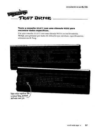 conectando-se ao My SQL
T fe S T O ro v e
Teste a consulta s e le c t com uma cláusula w here para
encontrar ciados específicos.
Use ama consulta SELECT com uma cláusula WHERE na sua ferramenta
MySQL para procurar por dados de abduções que envolvam, especificamente,
avistamentos de Fang.
Todos estes (rcejistv-os te»»
â doluna fan^sfotted
defmida to»© yes. ”””
você está aqui ► 97
 