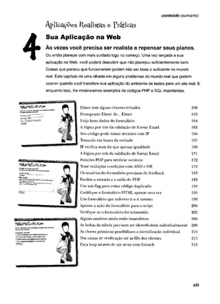 A p l i c a r e s R e a lis ta s e p r á tic a s
Sua Aplicação na Web
Às vezes você precisa ser realista e repensar seus planos.
Ou então planejar com mais cuidado logo no começo. Uma vez lançada a sua
aplicação na Web, você poderá descobrir que não planejou suficientemente bem.
Coisas que pensou que funcionariam podem não ser boas o suficiente no mundo
real. Este capítulo dá uma olhada em alguns problemas do mundo real que podem
ocorrer quando você transfere sua aplicação do ambiente de testes para um site real. E
enquanto isso, lhe mostraremos exemplos de códigos PHP e SQL importantes.
conteúdo (sumário)
MateMe&vfccoM
itocyçw
rlIrW
raíT
*.Ja*rw
>
w
ò
M
a
f
c
*
M
aB
v
f
e
«
w
i
f
l
n
f
l
'
l
&
l
E
r*3
u
-,
C
us»ni*r<*!retncw
efl.
nD
&
n
n
y d
e
r
v
i
y
Q
J
W
f
l
h
^
g
u
n
M
d
l
s
k

Qh
r
o
*
W
v
f
l
f
l
l
J
w
s
f
i
g
e
l
i
e
r
r
a
a
b
d
u
e
i
M
n
«
-
«
W
0
S
&
»
/
t
K
r
«
â
J
e
«
OD
c
nD
í
a
o
w
a
r
a
p
e
f
ô
s
^
i
n
g
-
í
f
i
o
p
ô
T
.
í
ô
m
Elmer tem alguns clientes irritados 160
Protegendo Elmer de... Elmer 163
Exija bons dados do formulário 164
A lógica por trás da validação de Enviar Email 165
Seu código pode tomar decisões com IF 166
Testando em busca da verdade 167
IF verifica mais do que apenas igualdade 168
A lógica por trás da validação de Enviar Email 171
Funções PHP para verificar variáveis 172
Teste múlüplas condições com AND e OR 179
Os usuários do formulário precisam de feedback 183
Facilite a entrada e a saída do PHP 193
Use um flag para evitar código duplicado 194
Codifique o formulário HTML apenas um a vez 195
Um formulário que referencia a si raesmo 199
Aponte a ação do formulário para o script 200
Verifique se o formulário foi submetido 202
Alguns usuários ainda estão insatisfeitos 206
As linhas da tabela precisam ser identificáveis individualmente 208
As chaves primárias possibilitam a identificação individual 210
Das caixas de verificação até as IDs dos clientes 215
Faça loop através de um array com foreach 216
xiii
 
