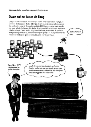 banco de dados mysql do owen está funcionando
Owen sai em busca de Fang
Graças ao PHP e às suas funções que fazem interface com o MySQL, o
servidor de banco de dados MySQL de Owen está recebendo os dados
das abduções a p artir de um formulário HTML e os está armazenando
em uma tabela do banco. Os dados ficam guardados de forma segura na
tabela, até que Owen tenha a oportunidade de peneirá-los. E, quando
está pronto para fazê-lo, basta uma simples query SELECT para isolar os
relatos de abduções que, potencialmente, envolvam Fang.
 
