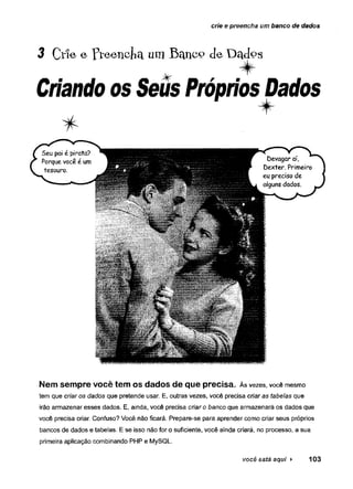 crie e preencha um banco de dados
3 Críe e Preencha umBhuicç»deDados
Criando os Seus PrópriosDados
Nem sempre você tem os dados de que precisa. Às vezes, você mesmo
tem que criar o s dados que pretende usar. E, outras vezes, você precisa cria ra s tabelas que
irão armazenar esses dados. E, ainda, você precisa criar o banco que armazenará os dados que
você precisa criar. Confuso? Você não ficará. Prepare-se para aprender como criar seus próprios
bancos de dados e tabelas. E se isso não for o suficiente, você ainda criará, no processo, a sua
primeira aplicação combinando PHP e MySQL.
você está aqui ► 103
 