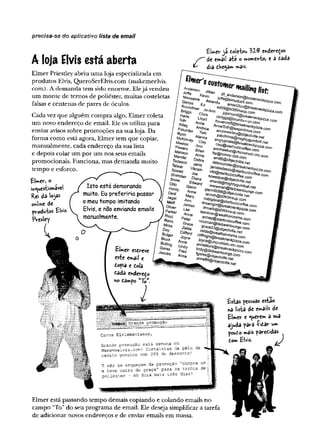 precisa-se do aplicativo lista de email
A loja Elvis está aberta
Elmer Priestley abriu uma loja especializada em
produtos Elvis, QueroSerElvis.com (makemeelvis.
com). A demanda tem sido enorme. Elejá vendeu
um monte de temos de poliéster, muitas costeletas
falsas e centenas de pares de óculos.
Cada vez que alguém compra algo, Elmer coleta
um novo endereço de email. Ele os utiliza para
enviar avisos sobre promoções na sua loja. Da
forma como está agora, Elmer tem que copiar,
manualmente, cada endereço da sua lista
e depois colar um por um nos seus emails
promocionais. Funciona, mas demanda muito
tempo e esforço.
£l»ev> o
ih«yuestio*aveí
Rei da
©
K
iSm
e de
Elvis
fVcsl«Y-
EUev ja doletou VUè eísdere^os
/ " de emâil ate o wíowe^to) e 3 tada
dia the^a*» **ais-
■Joffe
^evvsom
e
G
arcia P'ZZa
Com
R
yan
M
cK
ïj
Isto está demorando
muito. Eu preferiria passar
o meu tempo imitando
Elvis, e não enviando emails
manualmente.
^..G
^sim
uduck-con-i
Amanda aman21uv@breakneckpizza.
Ed e d 9 9 @ b 0 tt0 m s u p .c o m
Roundtree Jo-Ann joioroi
Briggs Chris cbrig __ v”*
Harte Lloyd hovei^<art@breakneckpiz2a.com
Toth Anne AnneToth@ieapinlimos.com
Wiley Andrew andrewwiley@objectvilie.net
Palumbo T'"r~ palofinine@rnightygumball.net
angrypirate@breakneckpizza.com
ctay@siarbuzzcoffee.com
annmeeker@chocohoiic-inc.com
bp@fioney-doit.com
am86@objeciviiie.net
debmonster@breakneckpizza.com
janistedesco@starbuzzcoffee.com
vikt@starbuzzcoffee.com
szwedjoe@objectvilie.net
sheridi@mightygumball.net
snowman@tikibeanlounge.com
giennO
O
9S@objectviile.net
anneh@
bO
ttO
m
sup.com
nobigdea!@star‘-
irpa”—
’' '
com
com
Elr«ev esdreve
cste entail e
fiofia e cola
£ada endeve^o
no Êâmpo “7©
*.
Tom
Aianna
nney Clay
Meeker Ann
Powers Brian
Manson Anne
Mandei Debra
Tedesco Janis
Taiwar Vikram
Szwed Joe
Sheridan Diana
Snow Edward
Otto Gienn
Hardy Anne
Deal Mary
Jagel Ann
Melfi James
Oliver Lee
Parker Anne
Ricci Peter
Grace
Zelda
Clifford
Joyce
Anne
Lindy
Fred
Anne
eckp
iz2
:acom
R
eno
A
icss
Day
So/ger
e<
u
rji
e°l/ing
G
ares
Jacobs
l,ver@
M
/e
;9
.r,suPco^
r>cZep@
Sta^ S o T a'C
O
m
l !tr!a
n
m ikibe^eeco^
£ g £ t * * 2 ^
C
W @ S ^ c o m
l0yce@ cho^ck^.c o m
anneb/uni@
fa
r 'c‘'0ccom
Te
9
9
@
^SZ
Z
e-nef
";
S
t
*
f
e
c
f
c
-
'
'
fGrande promoção
Caros Elvismaníacos,
Grande promoção esta semana em
Makemeelvis.com'. Costeletas de pêlo de
cavalo genuíno com 20% de desconto!
E não se esqueçam da promoção "compre um
e leve outro de graça" para os ternos d e >
poliéster - só dura irais três dias!
fcsias fessoas estao
*a lista d« e»ails de
£Uev e ^ueirenr» a sua
ajuda fava í tarr «**
^ouio mâis ^âiríiida^
fconx Êlvis-
Elmer está passando tempo demais copiando e colando emails no
campo “To” do seu programa de email. Ele deseja simplificar a tarefa
de adicionar novos endereços e de enviar emails em massa.
 