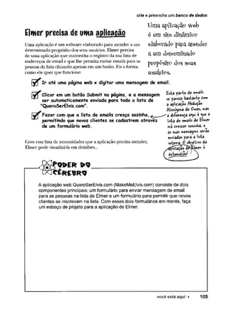crie e preencha um banco de dados
Élwer precisa de uma aplicacão
Uma aplicação é um software elaborado para atender a um
determinado propósito dos seus usuários. Elmer precisa
de uma aplicação que mantenha o registro da sua lista de
endereços de email e que lhe permita enviar emails para a5
pessoas da lista clicando apenas em um botão. Eis a forma
como ele quer que funcione:
Uma aplicação Web
é um site dinâmico
elaborado pata atender
a um determinado
proposfto dog seus
usuári9s.
Ir até uma página web e digitar uma mensagem de email.
E f Clicar em um botão Submit na página, e a mensagem
ser automaticamente enviada para toda a lista de
"QueroSerEIvis.com".
Jyy Fazer com que a lista de emails cresça sozinha.^
permitindo que novos clientes se cadastrem através
de um formulário web.
Com essa lista de necessidades que a aplicação precisa atender,
Elmer pode visualizá-la em detalhes...
Esta fârte de ew
»aiU
sc ^arete bastante d
o
w
»
a apl'tdatao Abdução
Alienígena de 0*>en» »as
' a di-ferença a<w é a
lista de emails de El^ev
ivi cresder sozjnVtâ) e^
as suas w»ensa^ews se>rao
enviadas para a lista
inteira 0 obetWo da
;lmcv t
> Q
A aplicação web QueroSerElvis.com {MakeMeElvis.com) consiste de dois
componentes principais: um formulário para enviar mensagem de email
para as pessoas na lista de Elmer e um formulário para permitir que novos
clientes se inscrevam na lista. Com esses dois formulários em mente, faça
um esboço de projeto para a aplicação de Elmer.
você está aqui ► 105
 