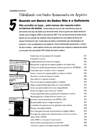 conteúdo (sumário)
T ra b a lh a n d o c o m D a d o s A rm a z e n a d o s ©m A í^ u lV o s
Quando um Banco de Dados Não é o Suficiente
Não acredite no hype... peio menos não naquele sobre
OSbanCOS de dados. Certamente os bancos são maravilhosos para se
armazenar todo tipo de dados que envolvam texto, mas e quanto aos dados binários?
Coisas como imagens JPEG e documentos PDF? Faz sentido armazenar todas essas
figuras da sua coleção de palhetas raras de guitarra em uma tabela de banco de
dados? Geralmente não. Esses tipos de dados normalmente são armazenados em
arquivos, e nós os deixaremos nos arquivos. Mas é inteiramente possível ter o melhor
de dois mundos - este capítulo revela que você pode usar arquivos e bancos de dados
juntos para criar aplicações PHP cheias de dados binários.
Guitarristas virtuais gostam de competir 224
A imagem é a prova 225
aplicação precisa armazenar imagens 226
Planejando os uploads de arquivos gráficos no Guitar Wars 231
O banco de dados das pontuações máximas precisa ser ALTERado 232
Como fazer para o usuário enviar a imagem? 236
Insira o (nome do) arquivo gráfico no banco de dados 238
Descubra o nome do arquivo enviado 239
Para onde foi o arquivo enviado? 244
Crie um lar para os arquivos gráficos enviados 248
Dados compartilhados precisam ser compartilhados 254
Serão necessários dados do script compartilhado 255
Pense em require_once como um “inserir” 256
O mais im portante para as pontuações máximas é a ordem 258
Homenageando o Guitar Warrior núm ero um 261
Formate a maior pontuação com HTML e CSS 262
São permitidas apenas imagens pequenas 267
A validação de arquivos torna a aplicação mais robusta 268
} -
Planeje um a página Admin 272
Gere links para remoção de pontuações na página Admin 275
Os scripts são capazes de comunicarem-se uns com os outros 276
Sobre GETs e POSTs 278
GET, POST e a remoção d e pontuações 280
Isole a maior pontuação para ser removida 283
Controle o quanto você pode remover com LIMIT 284
 