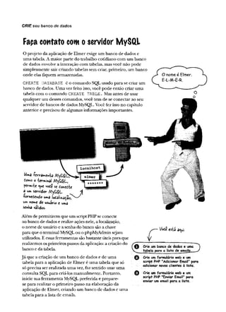 CRIE seu banco de dados
Faça contato com o servidor MySQL
O projeto da aplicação de Elmer exige um banco de dados e
uma tabela. A maior parte do trabalho cotidiano com um banco
de dados envolve a interação com tabelas, mas você não pode
simplesmente sair criando tabelas sem criar, primeiro, um banco
onde elas fiquem armazenadas.
CREATE DATABASE é o comando SQL usado para se criar um
banco de dados. Uma vez feito isso, você pode então criar uma
tabela com o comando CREATE TABLE. Mas antes de usar
qualquer um desses comandos, você tem de se conectar ao seu
servidor de bancos de dados MySQL. Você fez isso no capítulo
anterior e precisou de algumas informações importantes.
Uma íerramehia /HySßCJ1
Como o terminal
permite qttC voie se fcmedte
â um servidor A
•ßornedehdo uma
de usuário e uma
senha válidos.
Além de permitirem que um script PHP se conecte
ao banco de dados e realize ações nele, a localização,
o nome de usuário e a senha do banco são a chave
para que o terminal MySQL ou o phpMyAdmin sejam
utilizados. E essas ferramentas são bastante úteis para que
realizemos os primeiros passos da aplicação: a criação do
banco e da tabela.
Já que a criação de um banco de dados e de uma
tabela para a aplicação de Elmer é uma tabela que só
só precisa ser realizada uma vez, faz sentido usar uma
consulta SQL para criá-los manualmente. Portanto,
inicie sua ferramenta MySQL preferida e prepare-
se para realizar o primeiro passo na elaboração da
aplicação de Elmer, criando um banco de dados e uma
tabela para a lista de emails.
VoC* esti aqui.
Crie um banco de dados euma
tabelo para a lista de emails,
Crie um formulário web e um
script PHP "Adicionar Email" para
adicionar novos clientes à listà.
Crie um formulário web e um
script PHP "Enviar Email" para
enviar um email para a Iista.
 