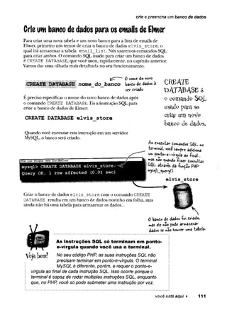 crie e preencha um banco de dados
Crieuw banco dedados para os emails deElmer
Para criar uma nova tabela e um novo banco para a lista de emails de
Elmer, primeiro nós temos de criar o banco de dados elvis store, o
qual irá armazenar a tabela email list. Nós usaremos comandos SQL
para criar ambos. O comando SQL usado para criar um banco de dados
é CREATE DATABASE, que você usou, rapidamente, no capítulo anterior.
Vamos dar uma olhada mais detalhada no seu funcionamento.
0 nowe do ftovo
nome do banco ba*to de dados à
sev* eviado
É preciso especificar o nome do novo banco de dados após
o comando CREATE DATABASE. Eis a instrução SQL para
criar o banco de dados de Elmer:
CREATE DATABASE elvis store
Quando você executar esta instrução em um servidor
MySQL, o banco será criado.
I File Edit Window Help Don’tBeCruel
mysql> CREATE DATABASE elvis_store;^
Query OK, 1 row affected (0.01 sec)
CheAtb
d a t a b a s e é
o oonjEuiJo S q L
u s a J o p g ra se
ctícií um íipVp
kcUlco J e click's.
Ao e*edu±ar C o a d o s SQ L *0
■èev-minai, vote sempre adiòona
W
» po«*to-e-viVg^ia ao -Pinai...
mas nêo tuâ»do -pi^cr donsui-bs
SQL â tw é s da -função PHP
»ys^íi^ucv-yO.
elvis store
Criar o banco de dados elvis store com o comando CREATE
DATABASE resulta em um banco de dados novinho em folha, mas
ainda não há uma tabela para armazenar os dados...
N
0 banò© de dados £oi triado,
mas ele «ao pode a r^ a ^ a r
dados se hão Houver u»a -tabela.
V e jÊ tW n !
As instruções SQL só terminam em ponto*
e-vírgula quando você usa o term inal.
No seu código PHP, as suas instruções SQL não
precisam terminar em ponto-e-vírgula. O terminal
MySQL é diferente, porém, e requer o ponto-e-
vírgula ao final de cada instrução SQL. Isso ocorre porque o
terminal é capaz de rodar múltiplas instruções SQL, enquanto
que, no PHP, você só pode submeter uma instrução por vez.
você está aqui ► 111
 
