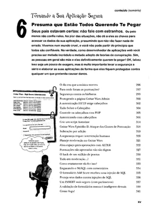 T o rn a n d o ct -S ua A p lic a ç ã ? S e g u r a
Presuma que Estão Todos Querendo Te Pegar
Seus pais estavam certos: não fale com estranhos, ou peio
menos não confie neles. Na pior das situações, não dê a eies as chaves para
acessar os dados da sua aplicação, presumindo que não vão fazer nada de
errado. Vivemos num mundo cruel, e você não pode partir do princípio que
todos são confiáveis. Na verdade, como desenvolvedor de aplicações web você
precisa ser metade incrédulo e metade adepto de teorias de conspiração. Sim,
as pessoas em geral são más e elas definitivamente querem te pegar! OK, talvez
isso seja um pouco de exagero, mas é muito importante levar a segurança a
sério e elaborar as suas aplicações de forma que elas fiquem protegidas contra
qualquer um que pretenda causar danos.
conteúdo (sumário)
O dia em que a música m orreu 296
Para onde foram as pontuações? 297
Segurança contra os bárbaros 299
Protegendo a página Guitar Wars Admin 300
i A autenticação HTTP exige cabeçalhos 302
ij Tudo Sobre o Cabeçalho 304
Controle os cabeçalhos com PHP 305
Autenticando com cabeçalhos 306
Crie um script Autorizar 314
Guitar Wars Episódio II: Ataque dos Clones de Pontuação 318
Subtração por adição 319
A segurança requer intervenção hum ana 320
Planeje moderação no Guitar Wars 321
Abra espaço para aprovações com ALTER 322
Pontuações não-aprovadas não são dignas 327
O hack de um milhão de pontos 330
Tudo em moderação...? 331
Como exatamente ela fez isso? 333
Enganando o MySQL com comentários 334
O formulário Add Score recebeu um a injeção de SQL 335
Proteja seus dados contra injeções de SQL 336
Um INSERT mais seguro (com parâmetros) 337
A validação de formulários nunca é inteligente demais 339
Cessar fogo! 341
XV
 