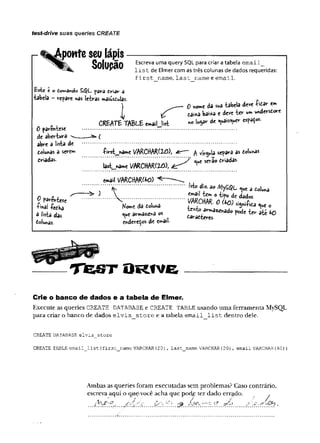 test-drive suas queries CREATE
- t^ponte seu lápis--------------------------------------
Q n l l i p õ n Escreva uma query SQL para criar a tabela e m a il_
^ l i s t de Elmer com as três colunas de dados requeridas:
f ir s t _ n a m e , la s t _ n a m e e e m a il.
£ste c o to*nèndo SdJL. pav-a criar a
tabela - repare nãs letras »aiusduias. r
) ___o *ome da sua tabela deve t o r em
L eaiita ba‘»*a e deve te r um wvderscore
CREAT6 TABLE «.ail list » lu3a'r a' ts?a^ s'
0 parentese ............................................... ...............................................
de abertura *--------- (
abre a lista de ................................................................................................
dolunas a serem -Pirst_na«*e /ARCttAR(2^))> ér~ ~ ^ vírgula separa as tolunas
tríadas- ”/ serâo tria das-
last_wame VARCHAR(2£ ), éz:
email V b K C m ttO )
‘...............V ’” " ................................ isto diz. ao /V|y£^L nuCa toU a
/) a i ^ ^ ' V c . o iifo de dados
t e t ...................  = » : < u * u a ............... œ l o « * * « 1« »
a lista das ‘V* 05 ürattww. ° ^ ^ 40
toiunas. endereços de email
O R f V e
Crie o banco de dados e a tabela de Elmer.
Execute as queries CREATE DATABASE e CREATE TABLE usando uma ferramenta MySQL
para criar o banco de dados e lv is _ s to r e e a tabela e m a il_ lis t dentro dele.
CREATE DATABASE elvis_3tore
CREATE TABLE email_list (first_name VARCHAR(20
), last_name VARCHAR(20) , email VARCHAR(60) )
Ambas as queries foram executadas sem problemas? Caso contrário,
escreva aqui o que-você acha que podje ter dado errado. .
.......í . p^fr' ^ •
 