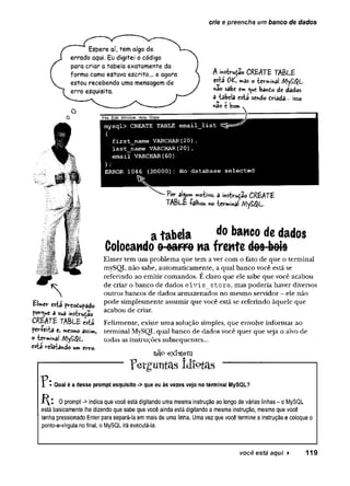 crie e preencha um banco de dados
Espere aí, tem algo de
errado aqui. Eu digitei o código
para criar a tabela exatamente da
forma como estava escrito... e agora
estou recebendo uma mensagem de
erro esquisita.
File Edit Window Help Oops
A ívvs-bruçâo CREATE TABLE
e s t a OK m as o -fccvWiha} M y £ $ L
«âo sabe em bando de dados
a iabcla csta sendo triada-. isso
nSc c bom v
Elmer csta fvcodupado
por^uc a sua inytvuiao
CREATE TABLE M
fcr-fcita e, W
C
S
nnOassim,
©ievmina! My£$L
&íã vclaíahdo um trro-
mysql> CREATE TABLE email_list ^ = 5^
(
fxrst_name VARCHAR(20),
last_name VARCHAR(20),
email VARCHAR(60)
) ;
ERROR 1046 (3D000): No database selected
^ al^um motivo, a insfaru^ao CREATE
TABLE íalbou w> terminal MyS$L.
a tabela do *,aMC0 de dados
Colocando o oarro na frente do9 bois
Elmer tem um problema que tem a ver com o fato de que o terminal
mySOL não sabe, automaticamente, a qual banco você está se
referindo ao emitir comandos. É claro que ele sabe que você acabou
de criar o banco de dados e lv is s to re , mas poderia haver diversos
outros bancos de dados armazenados no mesmo servidor - ele não
pode simplesmente assumir que você está se referindo àquele que
acabou de criar.
Felizmente, existe uma solução simples, que envolve informar ao
terminal MySQL qual banco de dados você quer que seja o alvo de
todas as instruções subsequentes...
na° existem
p e r g u n ta s Id io t a s
Qual é a desse promptesquisito ->que eu às vezes vejo no terminal MySQL?
0 prompt -> indica que você está digitando uma mesma instrução ao longo de várias linhas - o MySQL
está basicamente lhe dizendo que sabe que você ainda está digitando a mesma instrução, mesmo que você
tenha pressionado Enter para separá-la em mais de uma linha. Uma vez que você termine a instrução e coloque o
ponto-e-vírgula no final, o MySQL irá executá-la.
você está aqui ► 119
 