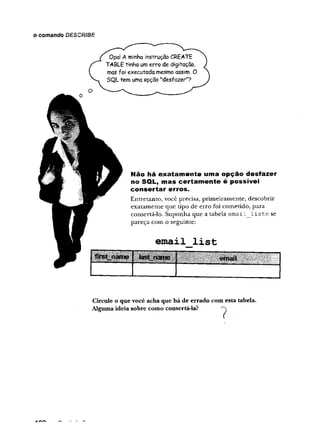 o comando DESCRIBE
Opa! A minha instrução CREATE
TABLE tinha um erro de digitação,
mas foi executada mesmo assim. O
SQL tem uma opção "desfazer"?
Não há exatam ente uma opção desfazer
no SQL, mas certam ente é possível
consertar erros.
Entretanto, você precisa, primeiramente, descobrir
exatamente que tipo de erro foi cometido, para
consertá-lo. Suponha que a tabela ema i 1 1 is te se
pareça com o seguinte:
e m a il l i s t
fcrst_name last name
Circule o que você acha que há de errado com esta tabela.
Algumaideia sobre como consertá-la? ''V
 