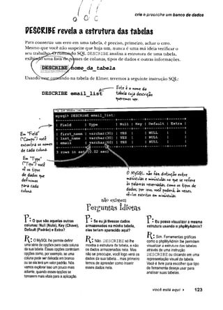 ( J ?
0 O ' c
/ } I
cr/e e preencha um banco de dados
PESCRI0E revela a estrutura das tabelas
Para consertar um erro em uma tabela, é preciso, primeiro, achar o erro.
Mesmo que você não suspeite que haja um, nunca é uma má ideia verificar o
seu trabalhp^0~ contagio SQL DESCRIBE analisa a estrutura de uma tabela,
exibjuídSuma lista^a.nomes de colunas, tipos de dados e outras informações.
ome_da_tabela
na tabela de Elmer, teremos a seguinte instrução SQL:
Usando
DESCRIBE email list
Est« e o »on*« dô
tábefa Cuja desdriçao
Queremos ver.
Em «field"
(‘‘Campo'*) voôe
Cfttonira OS nomes
de dada tolunâ-
1 File Edil Window Help Graceland
mysql> DESCRIBE email_list;
+--- -------------I
-
--------:---------+--------+------+------------ +--------- +
| Field I Type i Null I Key | Default t Extra |
+
___________+----------------- +--------+
------ +------------+
--------- +
| first_naem | varchar(30) j YES I I NULL 1 I
t last_name | varchar{30) |YES ! INULL I I
| email i varchar^60) iYES | jNULL 1 I
3 rows in set^O.02 sec^Sv
vote
Pm Jype
("T ifo ” ) v,
ve os iipos
de dados ^ue
defihimos
f ara tadâ
Coluna.
• 0 que são aquelas outras
colunas: Null (Nulo), Key (Chave),
Default (Padrão) e Extra?
0 MySQL lhe permite definir
uma série de opções para cada coluna
da sua tabela. Essas opções controlam
opções como, por exemplo, se uma
coluna pode ser deixada em branco
ou se ela terá umvalor padrão. Nós
vamos explorar isso um pouco mais
adiante, quando essasopções se
tomarem maisvitais para a aplicação.
0 nao -faz. distinção entre
maiusdulas e mihusdulas no <
^u
e se venere
às palavras reservadas, tomo os tipos de
dados; por isso, vode poderá, às ve«s,
ve-!os esdriios em minÚsdulas.
n09 existem
p e r g u n ta s Id io t a s
r ■ Se eu já tivesse dados
armazenados na minha tabela,
eles teriam aparecido aqui?
í ^ : Não. DESCRIBE só lhe
mostra a estrutura da tabela, e não
os dados armazenados nela. Mas
não se preocupe, você logo verá os
dados da sua tabela... mas primeiro
temos de aprender como inserir
esses dados nela.
P Eu posso visualizar a mesma
estrutura usando o phpMyAdmin?
Sim. Ferramentas gráficas
como o phpMyAdmin lhe permitem
visualizar a estrutura das tabelas
através de uma instrução
DESCRIBE ou clicando em uma
representação visual da tabela.
Você é livre para escolher que tipo
de ferramenta deseja usar para
analisar suas tabelas.
você está aqui ► 123
 