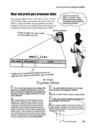 crie e preencha um banco de dados
Hwerestáprontoparaarmazenardados
Os comandos SQL CREATE DATABASE, USE e CREATE
TABLE foram usados com sucesso para criar o banco de
dados e a tabela de Elmer. Ele não poderia estar mais
satisfeito, a não ser que a tabelajá viesse preenchida com
os dados dos clientes. Esse é um trabalho para o PHP...
e lv is
0 ka*to âe dados c)vÍs_storc ion-tem
«ma úníta iabels, !ss£.
Legal. Com o banco de
dados e a tabela criados,
estou pronto para começar
a armazenar alguns dados da
minha lista de emails.
s to re
O
o
firstnam e M i m e liÜlltfIfIIIjfíijlí?
fjlllfj fíiitflllllliililfílitlifflffíj?
A
A Uela o rtiljs t £o«tetí de tó - to j» * d » » ^
«ad* <*e « dad« da Wa de « j** *r»»»ad«-
__ Ei, eu tenho uma cópia de Use a Cabeça! SQL
(ótimo livro, a propósito). Naquele livro, toda vez
que você mostrava o código de uma instrução SQL,
colocava um ponto-e-vírgula ao final dela. Por que
aqui é diferente?
Ficamos felizes de você ter gostado de Use a
Cabeça! SQL. A diferença é que, quando você fala
diretamente ao MySQL, é preciso colocar o ponto-e-
vírgula para que ele saiba onde a instrução termina.
Isso porque é possível emitir múltiplas instruções ao
MySQL, diretamente. No PHP, quando é usada função
mysqli_query(), você só executa um comando SQL por
vez, de modo que não é preciso usar o ponto-e-vírgula.
Mas não se esqueça de que você ainda precisa colocar
o ponto-e-vírgula ao final de cada instrução PHP!
existem
p e r g u n t a s i d i o t a s
? Se a minha tabela tiver dados e eu a apagar,
todos os dados serão apagados, também?
Sim, é verdade. Portanto, cuidado ao apagar tabelas!
■ Então, semmecisar modificar uma tabela que
já teriba^ládos, estou ferrado?
/x Yi Ei, ninguém é perfeito. Todo mundo comete erros, 
o SQL oferece a instrução ALTER para nos ajudar a )
Ddíficar tabelas existentes. Falaremos desse comando /
maíSsâdiante, neste livro. /
y
 