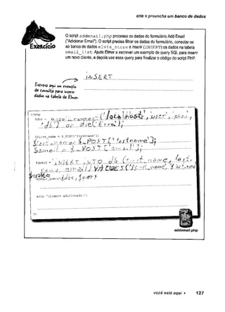 crie e preencha um banco de dados
0 script addemail.
php processa os dados do formulário Add Email
("Adicionar Email"). 0 script precisa filtrar os dados do formulário, conectar-se
ao banco de dados elvis_store e inserir (insert) os dados na tabela
email_l'ist. Ajude Elmer a escrever um exemplo de query SQL para inserir
um novo cliente, e depois use essa query para finalizar o código do script PHP.
EsúfCVâ â«ui um exemplo
de Consulta para ihserir
dados *a tabela de EUer.
.... Q ................................................
<?php
$dbc = a
$first name = S_POST['firstname’
^ tir s t_ n a iu tí - l * 1
...j
...... i..^..«v t
r
~? h 7 . *
...........
$query - '' i j/lfc A T u V .T .Q ....
mysqii_<
i_query ( C /
echo ’clients adicionado. f
?> í
addemail.php
você está aqui ► 127
 
