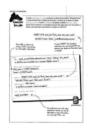 solução do exercício
CICIO
§OLuÇck>
0 script addremaii.php processa os dados do formulário "Adicionar Email".
0 script precisa filtrar os dados do formulário, conectar-se ao banco de dados
elvis_store e inserir (insert) os dados na tabela email_list.
Ajude Elmer a escrever um exemplo de query SQL para inserir um novo cliente, e
depois use essa query para finalizar o código do script PHP.
INSERT. INTO emailJ is t JrtâmC, last^name, email)
l/Aí-WÈS ('Julian, 'Oates', julian^breaknedkpizia.tom')
A ^ i esta© os valores do
avray fJP O S T ^ue t<mktr*
âs in+ormaçoes submetidas.
A ^uevy INSERT de e*«mplo e
reesdrita tomo uma string PHP <
^u
e
depende dos dados do -formulário para
a inserção-
<?php
$dbc - ""Vs
or
^li_donnedt('data.makemeelvis.dom,( 'elmer*, ‘tbekinj, ‘elvis_jstoreJ
)
tonetiar tom o servidor AflyS^L server.');
diei'&rro ao
$firstjrt a m e = $_POST [’firstname ’];
flâ st^m e — f^POSTC‘lastname'3]
f email..=
■
. .................
5query =
= “fKSERT IfrTFO emaiMist £-first__name, last__nâme> email) 1
1
'V A ír^í? ílf^irst_l>ameJ
J'/la^^hàmÇj )fernâtl>
)U
j|..........................
mysqli^query( fdbdj f^wery )
die(*£rr© do adessar o bando de dados*)j
or
echo 1clicrite ■
adicionado -
wys^li_diose(fdbt);
addemail.php
Se ^uisessemos nos exibir a^ui,
poderíamos dolodâr um !mk de
volta para o nosso -formulário,
dom uma ta$ HTML <a>.
 