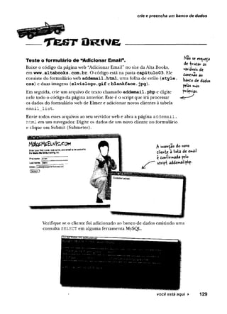 cr/e e preencha um banco de dados
T te S T O R tv e
Teste o formulário de “Adicionar Email”.
Baixe o código da página web “Adicionar Email” no site da Alta Books,
em w w w .altabooks.com .br. O código está na pasta c a p itu lo 0 3 . Ele
consiste do formulário web addem ail .htm l, uma folha de estilo ( s t y l e .
css) e duas imagens (e lv is lo g o .g i f e b la n k fa c e . jp g ).
Em seguida, crie um arquivo de texto chamado ad d e m a il.php e digite
nele todo o código da página anterior. Este é o script que irá processar
os dados do formulário web de Elmer e adicionar novos clientes à tabela
email_list.
Envie todos esses arquivos ao seu servidor web e abra a página addemail.
html em um navegador. Digite os dados de um novo cliente no formulário
e clique em Submit (Submeter).
Nao se esc^ue<p
de {rodar as
variáveis de
donexão ao
ba*do de dados
pelas suas
próprias.
$ iyisevÇâo do novo
elièivte a lista de emdil
c to»víirmada pelo
stvipi addemail-php-
Verifique se o cliente foi adicionado ao banco de dados emitindo uma
consulta SELECT em alguma ferramenta MySQL.
você está aqui ► 129
 