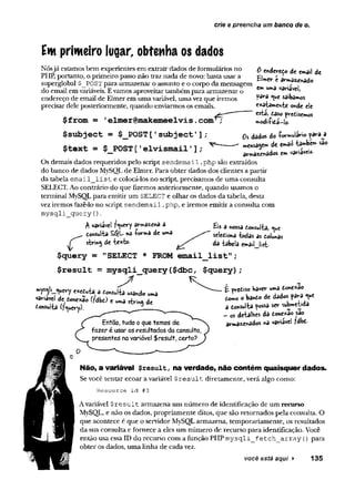cr/e e preencha um banco de o<
Em primeiro lugar, obtenha os dados
0 enderedo de email de
EUer e arma^nado
Nósjá estamos bem experientes em extrair dados de formulários no
PHP, portanto, o primeiro passo não traz nada de novo; basta usar a
superglobal $_POST para armazenar o assunto e o corpo da mensagem " "7*?
do email em variáveis. E vamos aproveitar também para armazenar o em un,a ^lâvei,
endereço de email de Elmer em uma variável, uma vez que iremos
precisar dele posteriormente, quando enviarmos os emails.
$from = 1
elmer@makemeelvis.com1
$subject = $_POST['subject1];
$text = $ POST[1elvismail'];
pa*ra saibamos
exaiamen-te onde ele
esta, easo predisemos
odiíidá-lo.
Os dados do íormuiário pava^a
ensaiem de email tawbem sao
armazenados em variável-
Os demais dados requeridos pelo script se n d e m a il.php são extraídos
do banco de dados MySQL de Elmer. Para obter dados dos clientes a partir
da tabela e m a il_ lis t e colocá-los no script, precisamos de uma consulta
SELECT. Ao contrário do que fizemos anteriormente, quando usamos o
terminal MySQL para emitir um SELECT e olhar os dados da tabela, desta
vez iremos fazê-lo no script se n d em a il.php, e iremos emitir a consulta com
m y sq li_ q u ery ().
A variável f^uery armâzenâ a
r donsul-ta S$L na íormâ de uma
strift^ de ieitfeo-
$query = "SELECT * FROM email
Eis a nossa donsul-fca, «^e
seiedioha -todas as dolunas
da -tabela email list-
list";
$result = mysqli_query ($dbc, $query);
enetoia a donsulia usando uma
vanave! de donexao (fdbd) e uma sírina de
donsulta (?«iuery). ___ _______
Entao, tudo o que temos de
fazer é usar os resultados da consulta,
presentes na variável $result( certo?
£ predíso Kaver uma done*ao
domo o bando de dados para <ue
a donsulta possa ser sutaeüda
- OS de-talhes da donexao sao
armazenados na variável fdbd-
Não, a variável $result, na verdade, não contém quaisquer dados.
Se você tentar ecoar a variável $ r e s u lt diretamente, verá algo como:
Resource id #3
A variável $ r e s u lt armazena um número de identificação de um recurso
MySQL, e não os dados, propriamente ditos, que são retornados pela consulta. O
que acontece é que o servidor MySQL armazena, temporariamente, os resultados
da sua consulta e fornece a eles um número de recurso para identificação. Você
então usa essa ID do recurso com a função PHP m y sq li_ f e tc h a rra y () para
obter os dados, uma linha de cada vez.
você está aqui ► 135
 