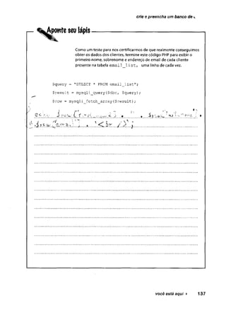 crie e preencha um banco de c
— ^Aponte seu iápis
Como um teste para nos certificarmos de que realmente conseguimos
obter os dados dos clientes, termine este código PHP para exibir o
primeiro nome, sobrenome e endereço de email de cada cliente
presente na tabela email list, uma linha de cada vez.
$query = "SELECT * FROM email_list";
$result = mysqli_query($dbc, $query);
$row = mysqli fetch array($result);
£c
i _ r 1 "í v
'
......
você está aqui ► 137
 