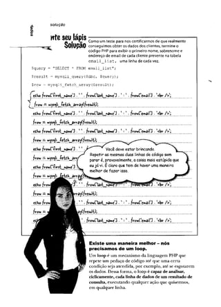 ± solução
0
)
&
to
nteseu lápis
Solução conseguimos obter os dados dos clientes, termine o
K* Como um teste para nos certificarmos de que realmente
Solupão
código PHP para exibir o primeiro nome, sobrenome e
endereço de email de cada cliente presente na tabela
e m a il l i s t , uma linha de cada vez.
$query = "SELECT * FROM email_list";
$result = mysqli_query($dbc, $query);
$row = mysqli_fetch_array(
$result)
;
J v o w C f . 1*. ' :*. fvov/C'cimairj . '<bv />';
l fr. fv-csui^j
tto jVovjt'-Pirst^ttâme'3 •1' ■
fv-oY/Clart^pâiwc J •' : - fv-ovíCemailJ ■
<bv- /> ',
frow —mys^li^íc-tí-h^âvrayífresul-ü;
cdKo■firrt^name'J . 11 . frowClast^nâme^ . ' : 1 . fy-oyíC'cwail 3 • '<br />';
fro>/ — mys^l etdb_^array(?
v-esulO ;
efibo fyowr-Pirst^naiwe1
^ . ' ' . y Você deve estar brincando.
i » y * Repetir as mesmas duas linhas de código sem
•?.???. rr. parar é, provavelmente, a coisa mais estúpida que
eòho /ro w fíiw t nân»e‘3 'L _ eu v‘- £ claro que tem de haver uma maneira
............................. .............melhor de fazer isso.
frov/ —
edbo f
flrov; — m^BMp^^BtnrâyCfreShl^j
cdho . fvowClast . 1 : * . frotiCcw^il^ • '<bv- />*;
.............. ................................................."""*
..........................................................
froY/ =•
' - frowriasi nâim
e'3 . frowFemaiH - l<br />'j
Existe uma maneira melhor - nós
precisamos de um loop.
Um loop é um mecanismo da linguagem PHP que
repete um pedaço de código até que uma certa
condição seja atendida, por exemplo, até se esgotarem
os dados. Dessa forma, o loop é capaz de analisar,
ciclicamente, cada linha de dados de um resultado de
consulta, executando qualquer ação que quisermos,
em qualquer linha.
 