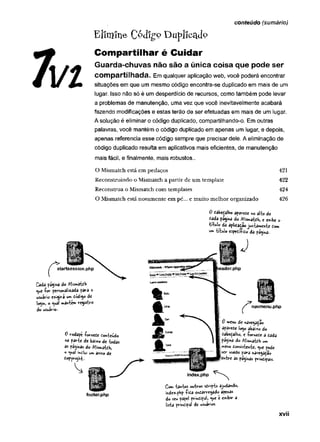 conteúdo (sumário)
Elimine Côdigp Duplicado
Compartilhar é Cuidar
Guarda-chuvas não são a única coisa que pode ser
Compartilhada. Em qualquer aplicação web, você poderá encontrar
situações em que um mesmo código encontra-se duplicado em mais de um
lugar. Isso não só é um desperdício de recursos, como também pode levar
a problemas de manutenção, uma vez que você inevitavelmente acabará
fazendo modificações e estas terão de ser efetuadas em mais de um lugar.
A solução é eliminar o código duplicado, compartilhando-o. Em outras
palavras, você mantém o código duplicado em apenas um lugar, e depois,
apenas referencia esse código sempre que precisar dele. A eliminação de
código duplicado resulta em aplicativos mais eficientes, de manutenção
mais fácil, e finalmente, mais robustos..
O Mismatch está em pedaços 421
Reconstruindo o Mismatch a partir de um template 422
Reconstrua o Mismatch com templates 424
O Mismatch está novamente em pé... e muito m elhor organizado 426
0 dâbefiâlho aparece «o ali» de
cada pagina do Mismatch, e exibe ©
titulo da aplidaçSojuntamente tom
un> trtulo específico pagina..
w» título espet$to
Cada pagina do Mismatch
<^ue■
forpevsowàtaadapavào
usuário exigira um todig© de
login, o <ual mantém registro
do usuário-
0 vodape -fomeCe Conteúdo
«a parte de baixo de todas
as paginas do AWatch,
« ^wâí inclui um aviso de
í.opyv-:*Ll
XVII
 