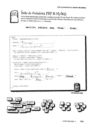 crie e preencha um banco de dados
ímãsdeGeladeiraFHF&MySoL
Use os ímãs abaixo para completar o código do script "Enviar Email" de modo que Elmer
possa começar a enviar emails para a sua lista de clientes. Para refrescar sua memória,
eis aqui o modo como m a il () funciona:
m a i l (to, su b ject, msg, 'F r o m :' . fro m ) ;
<?php
$from = 'elmer@makemeelvis.com';
Â *
$subject = * A sxcw.to
$text =(/**■ _ J
. _
$dbc = mysqli connect('data.makemeelvis.com', 'elmer', ’theking', 'elvis_store'
or die('Erro ao se conectar com o servidor MySQL.');
$query = ''SELECT * FROM email_list" ;
$result = mysqli_query ($di>c, $query)
or die('Erro ao consultar o banco de dados.’);
while($row = mysqli_fetch_arrayf$result)) {
$first_name = $row['first_name’]
;
$last_name = $row['last_name'];
$msg = "Dear $first_name $last_name, n j[
$to = 4 í í f P 1
. .a ..w.*...............
mail{ ^ r t: ' -íi $c$
echo 'Email sent to: ' . j f . 1<br />';
}
mysqli_close($dbc);
'From:
?>
sendemail.php
 