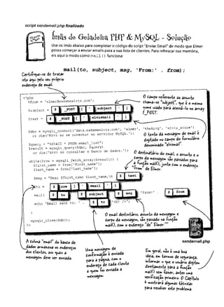 script sendemaiLphp finalizado
ímãs cie- GaKJeira FBF & M /SQL - Solução
Use os ímãs abaixo para completar o código do script "Enviar Email" de modo que Elmer
possa começar a enviar emails para a sua lista de clientes. Para refrescar sua memória,
eis aqui o modo como mail () funciona:
Ã
Certifi^ue-se de trodâr
isto a*ui pelo seu proprio
enderedo de email-
mail(to, su b je c t, msg, 'From:! . from );
<?php w
Çfrom = 'elmergmakemeelvis.com';
0 dampo referente ao assunto
dhama~se ttsubjedtw
, <ue t o mesmo
nome usado para adessá-lo no arrav
ÍJC Z T
$dbc = mysqli_connect('data.makemeelvis.comr, 'elmer1, ’theking', 'elvis__store'
)
or die ('Erro ao se conectar ao servidor MySQL.')í Q de email t
Squery - "SELECT * FROM ewil.list"; M f"?0 Í ° (<
*
r"
"
>
l
á
r
'
K’
$result = mysqli_query($dbc, $query) denominado e
l
v
i
s
m
a
i
l •
or die('Erro ao consultar o banco de dados.’); ^ ,
6 d» «.ait 0 ^ t #
while ($row = mysqli fetch array (Sresult) ) { s J ° "
'
'
C
t
t
S
â
a
e
»
* S
l
?n .
$first name = $row[ ’ firstname'] ; f d fundão mâilO, iun-fvi / ° ^
$last name = $row['last name’]; 'Y Kfrom de °*
* °
$msg = "Dear $first_name $last_namern
^$to =
echo 'Email sent to
mysqli_close($dbc);
1From:1
il'cbr
?>
0 email desti*tario, assunto da mensagem e
dorpo da mensagem, s^° passado nâ fund3o
mailOj dom o endereço ”à t tim er.””
A doluna email do bando de
armazena os enderedos
dos dlientes, aos ^uais a
mensagem deve ser enviada.
i n
jla d o s
sendemail.php
Uma mettle™ de
donfirmajão é enviada
para a pagma, dom o
endereço de dada dliente
â c^uemfoi enviada a
mensagem-
£m gerab não e uma boa
ideia, em termos de segurança,
informar o <
^ue o usuário digitou
diretamente para a função
mailO sem faz<r, antes uma
verifidaçao primeiro- 0 Capelo
y mostrará algumas tédnidas
para resolver este problema-
 