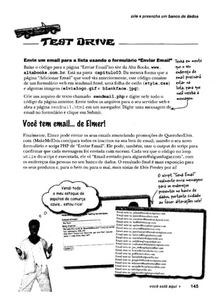 crie e preencha um banco de dados
TfeST ORfve
Envie um email para a lista usando o formulário “Enviar Email”
Baixe o código para a página “Enviar Emairno site da Alta Books, www.
altabooks .
com.br. Está na pasta capitulo03. Da mesma forma que a
página “Adicionar Email” que você viu anteriormente, este código consiste
de um formulário web em sendmail.html, uma folha de estilo (style.css)
e algumas imagens (elvislogo.
gif e blankface.jpg).
Crie um arquivo de texto chamado sendmail .php e digite nele todo o
código da página anterior. Envie todos os arquivos para o seu servidor web e
abra a página sendm ail .htm l em um navegador. Digite uma mensagem de,
email no formulário e clique em Submit.
Tenba em mente
<Y
*e o scw
enderedo de
email preíisara
estar «a
lista, para <
<
*e
voóe reteba 3
mensagem.
Você tem email... de Elmer!
Finalmente, Elmer pode enviar os seus emails anunciando promoções de QueroSerElvis.
com (MakeMeElvis.com)para todos os inscritos na sua lista de email, usando o seu novo
formulário e script PHP de “Enviar Email”. Ele pode, também, usar o output do script para
confirmar que cada mensagem foi enviada com sucesso. Cada vez que o código no loop
w hile do script é executada, ele vê “Email enviado para alguem@algumlugar.com”, com
os endereços das pessoas no seu banco de dados. O resultado final é mais exposição para
os seus produtos e, para o bem ou para o mal, mais sósias de Elvis Presley por aí!
0 sdript J£end U a il
Vendi todo
o meu estoque de
sapatos de camurça
azuis... estou rico!
realmente envia mensagens
para os endereços
presentes no banto de
dados, portanto duidado
ao ía z ^ r alterações *ele!
ImaSingtistrosífàefs.
Subjectofemai1'
;BisS
a*«?
Email sent to:julian@breakneckpizza.com
Email sent to:jones@simuduck.com
Email sent to: sunshine@breakneckpizza.com
Email sent to: bo@bOttOmsup.com
Email sent to: amber@brealweckpizza.com
; .
.
.
.
.
.
.
.
.
.
.
----- ------ -v --
findyofsmall: _____— —---- -
— tmajl sent to: amber@brealwerkpizza.r.
"Bílíe this week« Genuine.hors Email sent to: chum@boards-r-us.com
Email sent to:joyceharper@breakneckpj
—oriSy -days Email sent to: rnevers@leaninTinn^ir
t ” ? I
jv;^**aiyti^uitraK
necK
pizza.coi
Emaü sent to: meyers@leapinlimos.com
Email sent to: martybaby@olgectville.net
Email sent to: walt@mightygumball.net
Email sent to: craftsman@breakneckpizza.com
Email sent to:joe_m@starbuzzcoffee.com
Email sent to: bnjce@chocoholic-inc.com
Email sent to: pr@honev-doit.cam
Email sent to: bertieh@objectville.net
Email sent to: gregeck@breakneckpizza.com
Email sent to: wilmawu@starbuzzcoffee.com
Email sent to: samjaffe@starbuzzcoffee.com
Email sent to: ls@objectville.net
EmaUsent to:J>sliakes®mightygumball.net
você está aqui ► 145
 