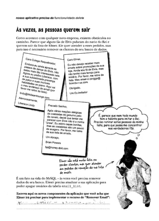 nosso aplicativo precisa da funcionalidade delete
Às vezes, as pessoas querem sair
Como acontece com qualquer nova empresa, existem obstáculos no
caminho. Parece que alguns fãs de Elvis pularam do navio do Rei e
querem sair da lista de Elmer. Ele quer atender a esses pedidos, mas
para isso é necessário remover os clientes do seu banco de dados.
Caro Coiegg Ra
^nbora eu a' brador'
Passos c/e dan da aprec'e os
estou 7?n?a cfo e/w_ s_
habHidades3n !ncr>veis
f me^ n a e Z ^ n°-A^ v a i
Caro Elmer,
Eu não desejo receber mais
emails sobre promoçoes da sua
loja. Ainda sou fã de Elvis mas
não tenho mais tempo para
im itá -lo . Por favor, me retire da
lista. Meu email e cbriggs®
boards-r-us.com.
Obrigado,
Um Ex-lmitador
Prezado Senhor,
Após várias reações alérqicas
as costeletas de genuínoS
de cavalo, decidi que tentar me
‘S ”eE^ad E'VÍSnà0éamin^
prara .Eu adoro capas bonitas,
mas as costeletas são um pouco
de exagero. Por favor, me retíe
da sua lista de emails.
Um Abraço,
Brian Powers
bp@honey-doit.com
£W er»âo está ™ » V íe liz . e*»
pevder dlie*ies, mas atender
aos pedtdos de vewoçao da sua nsta
de emails.
E um fato na vida do MySQL - às vezes você precisa remover
dados do seu banco. Elmer precisa atualizar a sua aplicação para
poder apagar usuários da tabela e m a il_ lis t.
Escreva aqui os novos componentes da aplicação que você acha que
Elmerirá precisarpara implementar o recurso de “Remover Email”:
É, parece que nem todo mundo
tem o talento para imitar o Rei.
Preciso retirar estas pessoas da minha
lista, para que possa me concentrar
nos verdadeiros fãs.
, ......... ......'S. r. 2*.
 