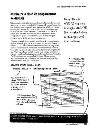 crie e preencha um banco de dados
Minimize o risco de apagamentos
acidentais
E importante entender que, embora qualquer coluna possa
ser usada em uma cláusula WHERE para selecionar linhas, há
um motivo muito especial para termos escolhido a coluna
email para a consulta DELETE de Elmer. Considere que,
se mais de uma linha atender àcláusula WHERE, todas as
linhas que também atenderem, serão apagadas. Assim,
é importante que a cláusula WHERE de Elmer indique
exatamente, a linha que deve ser apagada.
Estamos nos referindo, aqui à unicidade. É razoavelmente
seguro assumir que, entre os endereços de email da tabela
email list, não haverá dois emails idênticos, enquanto
nomes e sobrenomes não forem detectados como únicos.
Você não vai querer criar uma cláusula WHERE que procure
por “Pat” na coluna first__name para apagar um único
cliente - você acabará apagando todos os clientes chamados
Pat! E por isso que a cláusula WHERE de Elmer tem de
ser cuidadosamente elaborada, de forma a procurar algo
bastante específico, na coluna email.
DELETE FROM email list
WHERE
Uma clausula
WHEflE em uma
insfrução DELETE
lfce petm ite-in d icar
a línha c
jue V^ce
cju e r v e m 9 V er.
A eoMvlta Í)S u E T £
re»*>ov€ esta |mH
â do
bândo de dàdos... p jrj
nunda mais ser vista^
email = ’
pr@honey-doit.com'
email
Usar d doluna email nâ
eláusula WHERE ajuda a
estabeleder a unididade
e 3 reduzir o risdo de
se apagar uma linba
adidentalmente-
Se -tivéssemos usado firs t
nôme na dláusuia WHERE, em
vez. de email, este usuário
teria sido, adidentaimente,
deíetado. V .
mysql> DELETE FROM email_list WHERE email = ’
pr@honey-doit.com ;
1 row deleted (0.005 sec)
 