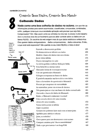 conteúdo (sumário)
C^nttole Seus üa<fcs, Seu Mundç>
Colhendo Dados
Nada como uma boa colheita de dados no outono, um sem-fim de
informações prontas para serem examinadas, classificadas, comparadas, combinadas,
enfim, qualquer coisa que a sua excelente aplicação web precisar que seja feito.
Compensador? Sim. Mas assim como as colheitas na vida real, é preciso muito trabalho
duro e uma boa dose de conhecimento para se obter controle sobre os dados em um
banco MySQL. Os usuários da web exigem mais do que dados estáticos e enfadonhos.
Eles querem dados enriquecedores... dados compensadores... dados relevantes. Então,
o que você está esperando? Dê a partida no seu trator MySQL e mãos à obra!
Fazendo o desencontro perfeito 428
Os desencontros se referem aos dados 429
Modele o banco de dados com um schema 431
Junte várias tabelas 436
Chaves estrangeiras em ação 437
As tabelas podem combinar linha por linha 438
eT Uma linha leva a muitas outras 439
Checando linhas de muitas-para-muitas 440
Crie um questionário Mismatch 445
Coloque as respostas no banco de dados 446
E possível com andar um formulário com dados 450
Gere o formulário do questionário Mismatch 456
Procure por um pouco de normalidade 462
Ao normalizar, pense em termos de átomos 463
Três passos para se criar um banco de dados normalizado 465
Alterando o banco de dados do Mismatch 469
Então, o Mismatch realmente é normal? 470
Uma consulta dentro de um a consulta
dentro de um a consulta... 472
Vamos todos juntar as tabelas 473
Ligue os pontos 474
Certamente podemos fazer mais com os innerjoins 475
Apelidos para tabelas e colunas 477
Joins, ao trabalho! 478
Cinco passos para um desencontro com sucesso 485
Compare usuários pela “desencontrabilidade” 487
Tudo o que precisamos é um loop FOR 488
 