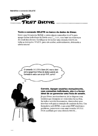 O R t v e _______________________
Teste o comando DELETE no banco de dados de Elmer.
Inicie uma ferramenta MySQL e emita alguns comandos DELETE para
apagar linhas individuais da tabela e m a il_ lis t, com base nos endereços
de email dos clientes. Certifique-se de incluir uma cláusula WHERE em
todas as instruções DELETE, para não acabar, acidentalmente, deletando a
tabela inteira!
test-dríve o comando DELETE
O comando d e l e TE é bem útil, mas o ideal
seria apagarmos linhas de dados usando um
formulário web e umscript PHP, certo?
Correto. Apagar usuários manualmente,
com consultas individuais, não é a forma
ideal de se gerenciar uma lista de emails.
Já que Elmer, inevitavelmente, irá se deparar com
usuários que desejarão ser removidos da sua lista,
faz todo o sentido futuramente, desenvolver uma
interface web para a remoção de usuários da lista. Um
formulário web HTML e um script PHP resolvem o
problema,juntamente com uma consulta DELETE
FROM auxiliada por uma cláusula WHERE...
 