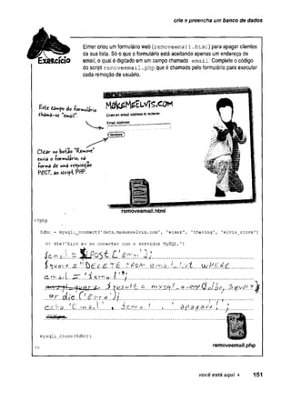 crie e preencha um banco de dados
Elmer criou um formulário web (removeemail.htmi) para apagar clientes
da sua lista. Só o que o formulário está aceitando apenas um endereço de
email, o qual é digitado em um campo chamado email. Complete o código
do script removeemail .php que é chamado pelo formulário para executar
cada remoção de usuário.
tfhamâ-se ‘ email" Enterãnem
ailaddress» rem
ove.
V Email address:
Cliôôr no boiao
Cftvia o -formularioj r>
5
- N
+cr»a de uw
>
a vc<ws'tdao
POST, ao s t ú f i PttP.
removeemail.html
<?php
$dbc = mysqli_connect(1data.makemeelvis.c o m ', 'elmer', 'theking', 'elvis_store'
)
or die(’Erro ao se conectar com o servidor MySQL.’}
í & * A . ~ % £ $ $ L L  â r . s  . 2 l ............ ........................................................
$. .....W .E !?.É £................
I ■
■
^
I...../
* I i f • r~
C-C .TiQ. .è k 1 ........ f__ . - r ? è . i.!......... : .............o .5 _j
’
/ ' T ‘
mysqli_close($dbc)
?> removeemail.php
você está aqui ► 151
 